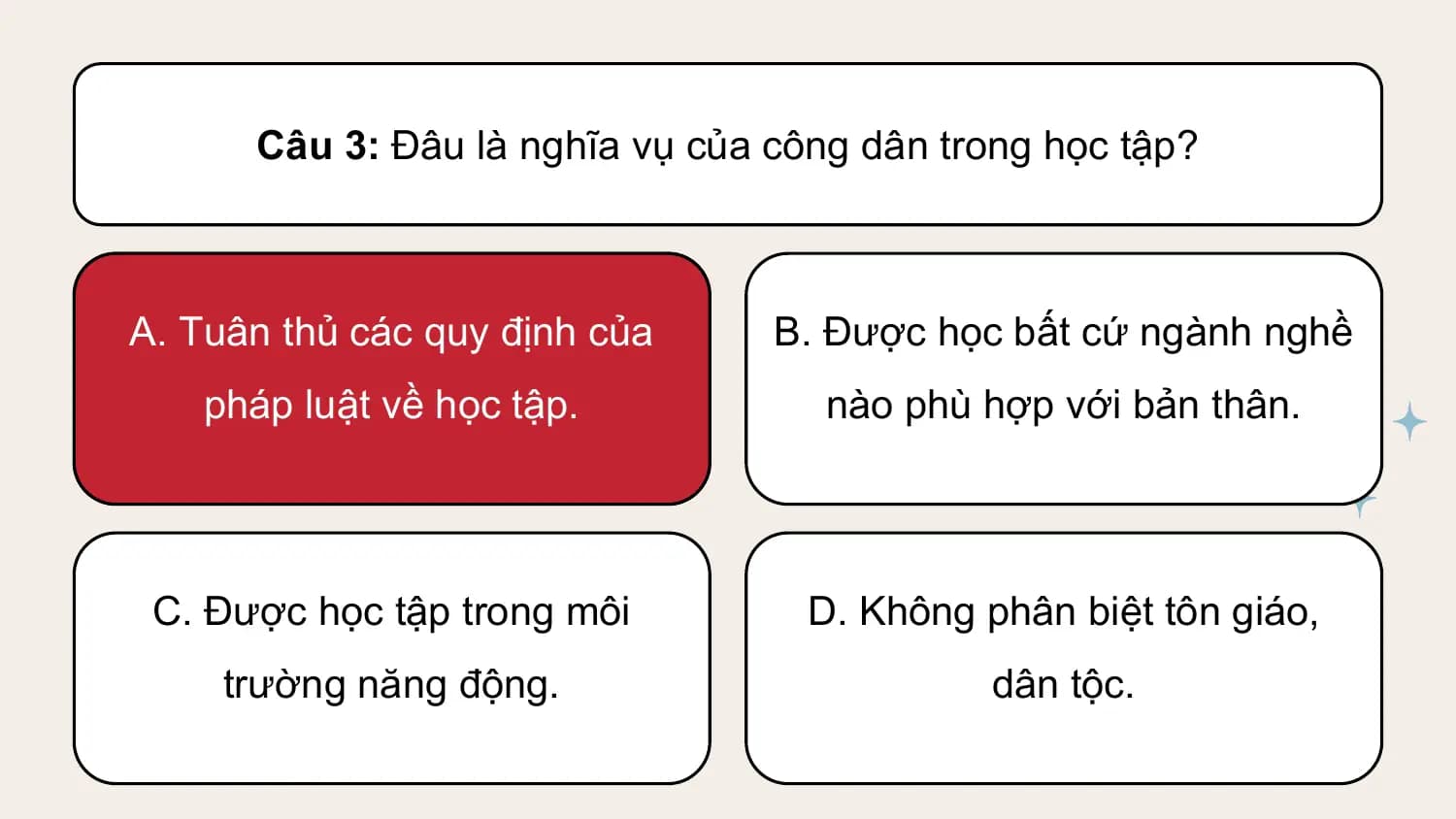 Câu 3: Đâu là nghĩa vụ của công dân trong học tập?

A. Tuân thủ các quy định của B. Được học bất cứ ngành nghề
 pháp luật về học tập. nào phù hợp với bản thân.

 C. Được học tập trong môi D. Không phân biệt tôn giáo,
 trường năng động. dân tộc.