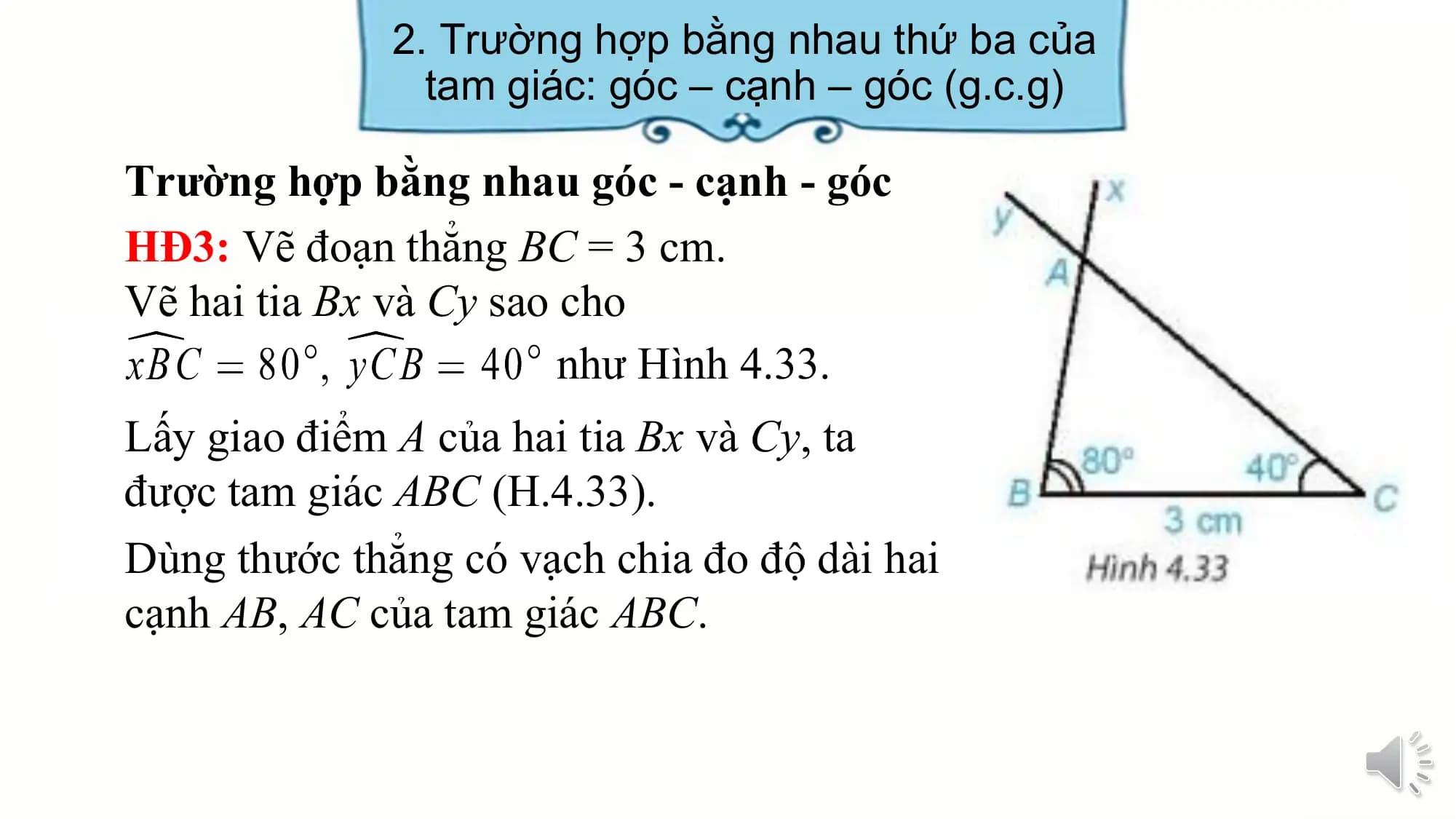 2. Trường hợp bằng nhau thứ ba của
 tam giác: góc – cạnh – góc (g.c.g)

Trường hợp bằng nhau góc - cạnh - góc
HĐ3: Vẽ đoạn thẳng BC = 3 cm.
Vẽ hai tia Bx và Cy sao cho
 như Hình 4.33.
Lấy giao điểm A của hai tia Bx và Cy, ta
được tam giác ABC (H.4.33).
Dùng thước thẳng có vạch chia đo độ dài hai
cạnh AB, AC của tam giác ABC.