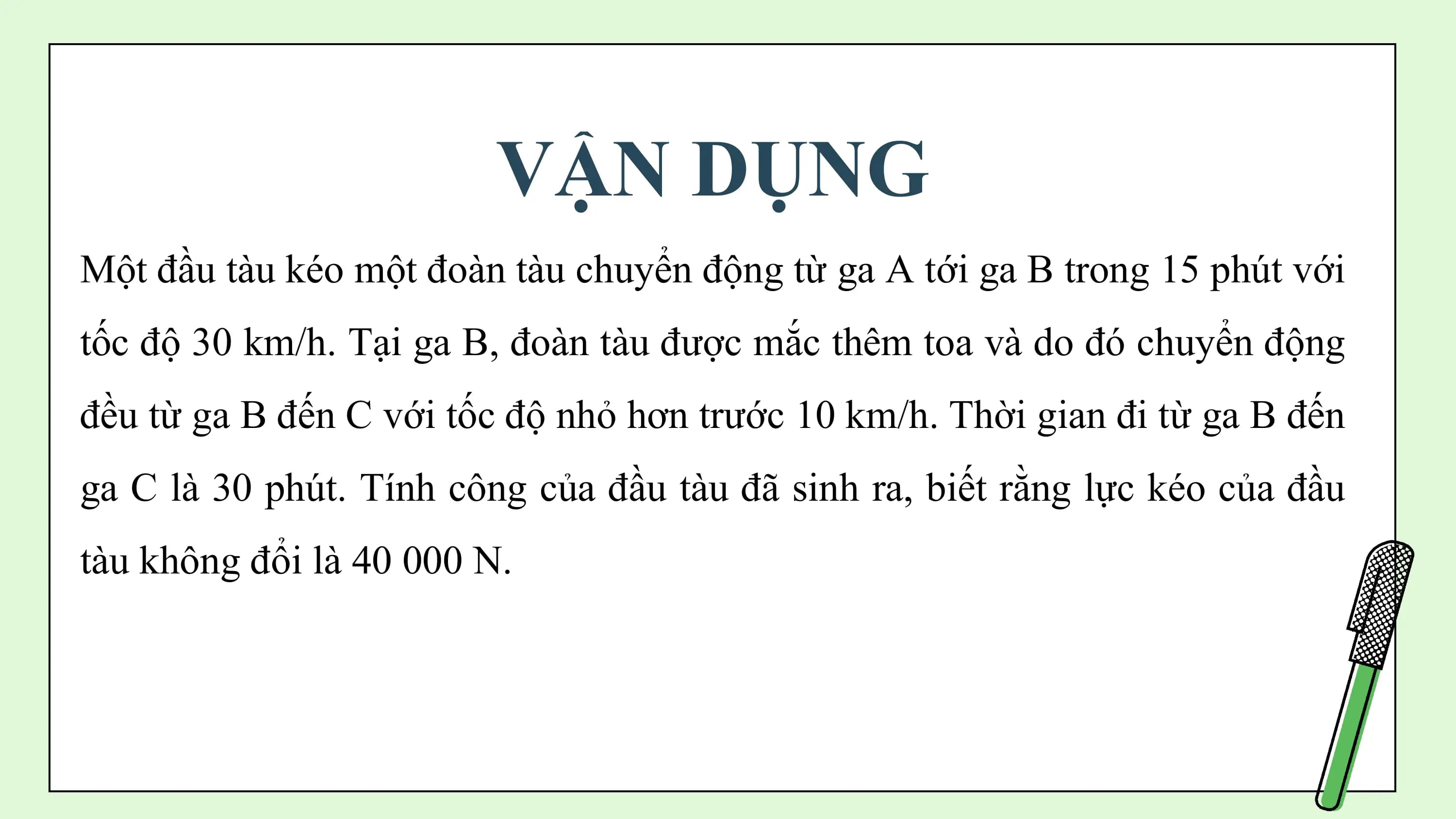 VẬN DỤNG
Một đầu tàu kéo một đoàn tàu chuyển động từ ga A tới ga B trong 15 phút với
tốc độ 30 km/h. Tại ga B, đoàn tàu được mắc thêm toa và do đó chuyển động
đều từ ga B đến C với tốc độ nhỏ hơn trước 10 km/h. Thời gian đi từ ga B đến
ga C là 30 phút. Tính công của đầu tàu đã sinh ra, biết rằng lực kéo của đầu
tàu không đổi là 40 000 N.