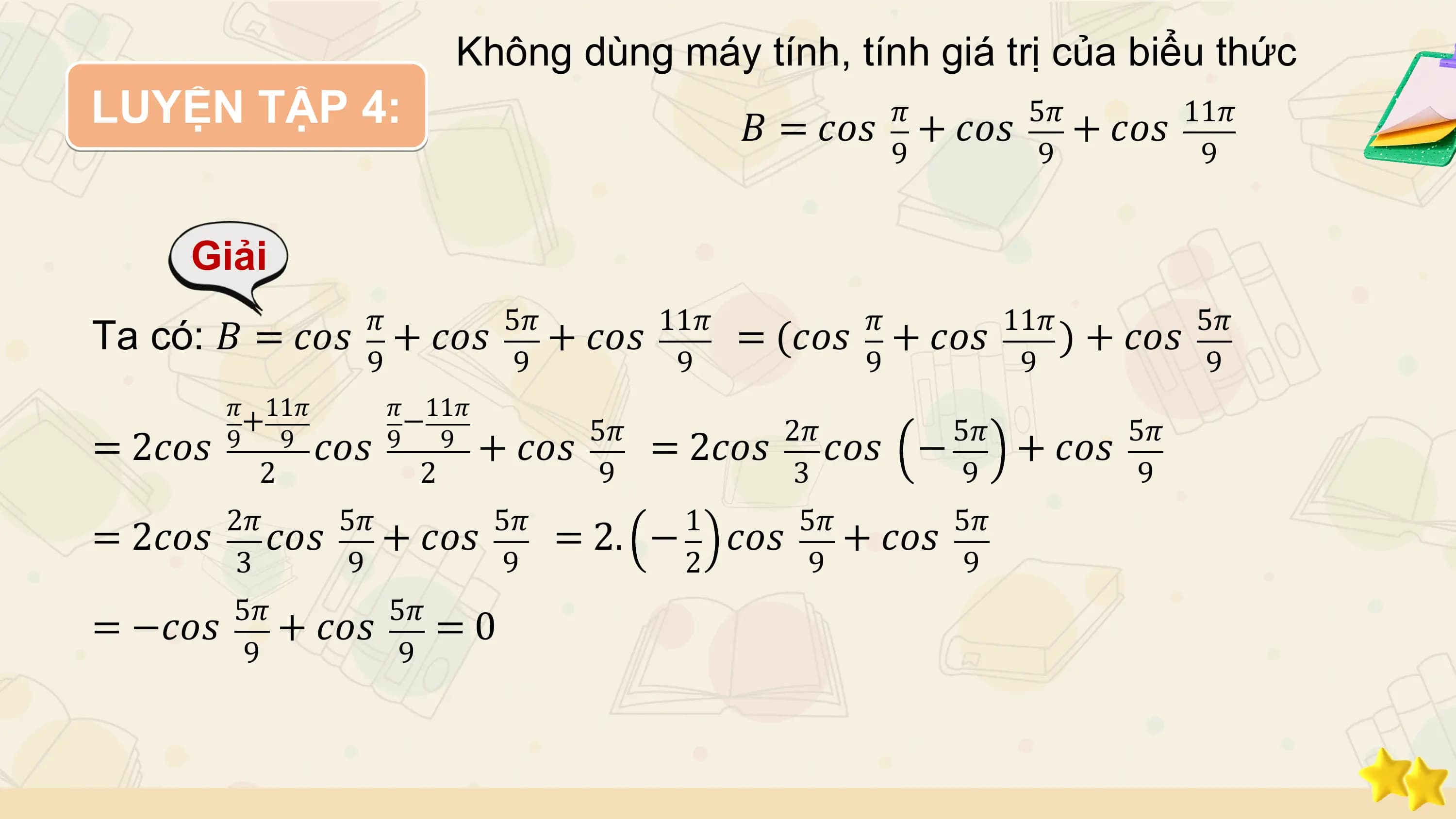 Không dùng máy tính, tính giá trị của biểu thức
LUYỆN TẬP 4: 𝜋 5𝜋
 𝐵 = 𝑐𝑜𝑠 + 𝑐𝑜𝑠 + 𝑐𝑜𝑠 11𝜋
 9 9 9

 Giải
 𝜋 5𝜋 11𝜋 𝜋 11𝜋 5𝜋
Ta có: 𝐵 = 𝑐𝑜𝑠 + 𝑐𝑜𝑠 + 𝑐𝑜𝑠 = (𝑐𝑜𝑠 + 𝑐𝑜𝑠 ) + 𝑐𝑜𝑠
 9 9 9 9 9 9
 𝜋 11𝜋 𝜋 11𝜋
 + − 5𝜋 2𝜋 5𝜋 5𝜋
= 2𝑐𝑜𝑠 9 9 𝑐𝑜𝑠 9 9 + 𝑐𝑜𝑠 = 2𝑐𝑜𝑠 𝑐𝑜𝑠 − + 𝑐𝑜𝑠
 2 2 9 3 9 9
 2𝜋 5𝜋 5𝜋 1 5𝜋 5𝜋
= 2𝑐𝑜𝑠 𝑐𝑜𝑠 + 𝑐𝑜𝑠 = 2. − 𝑐𝑜𝑠 + 𝑐𝑜𝑠
 3 9 9 2 9 9
 5𝜋 5𝜋
= −𝑐𝑜𝑠 + 𝑐𝑜𝑠 = 0
 9 9
