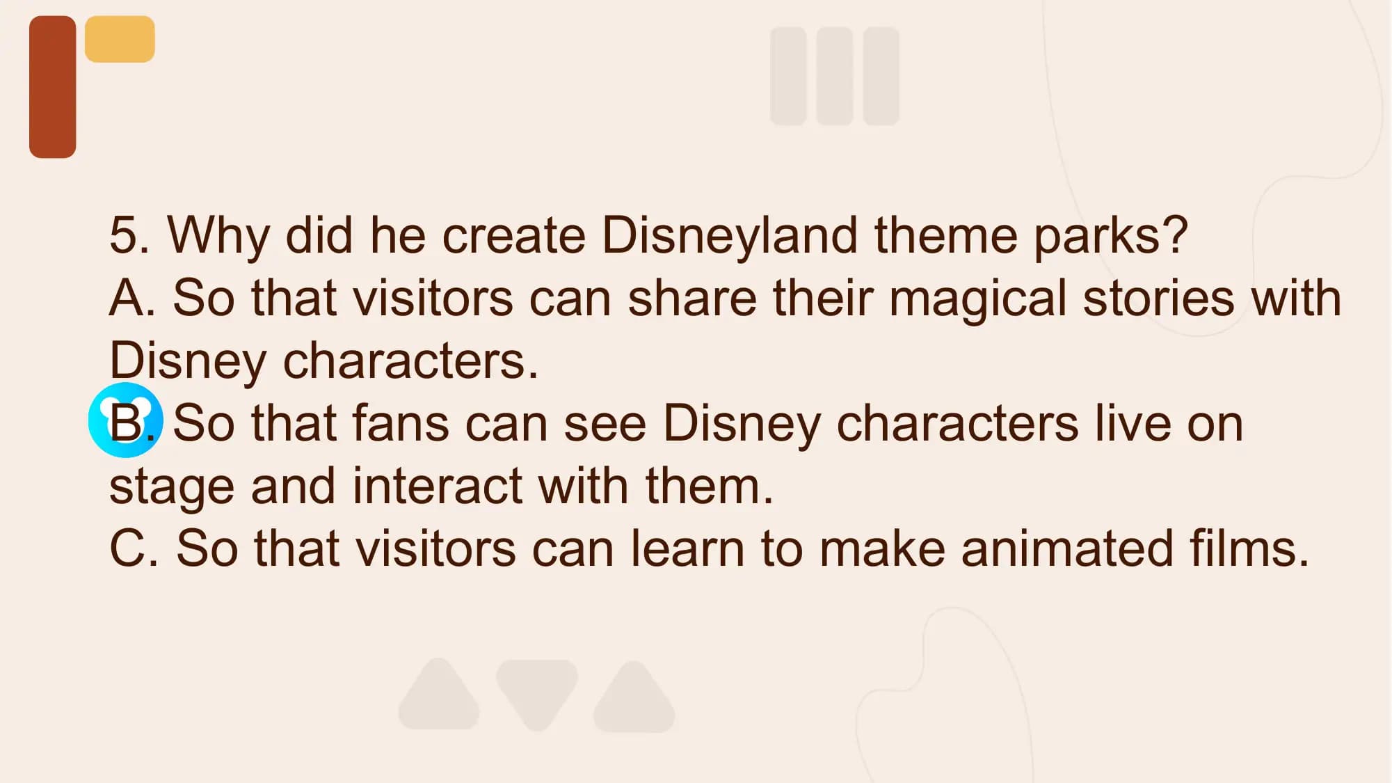5. Why did he create Disneyland theme parks?
A. So that visitors can share their magical stories with
Disney characters.
B. So that fans can see Disney characters live on
stage and interact with them.
C. So that visitors can learn to make animated films.