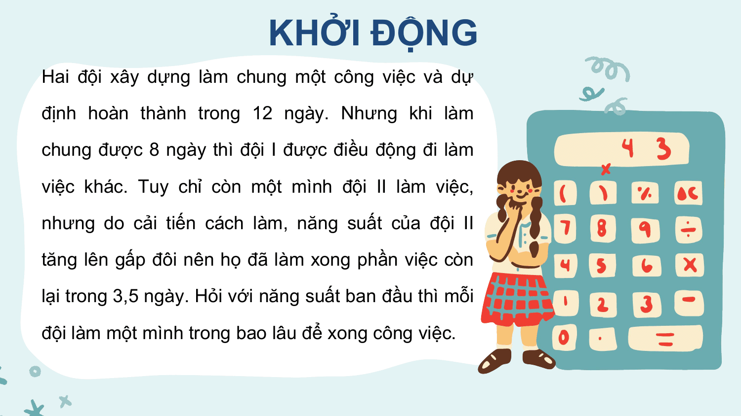 KHỞI ĐỘNG
Hai đội xây dựng làm chung một công việc và dự
định hoàn thành trong 12 ngày. Nhưng khi làm
chung được 8 ngày thì đội I được điều động đi làm
việc khác. Tuy chỉ còn một mình đội II làm việc,
nhưng do cải tiến cách làm, năng suất của đội II
tăng lên gấp đôi nên họ đã làm xong phần việc còn
lại trong 3,5 ngày. Hỏi với năng suất ban đầu thì mỗi
đội làm một mình trong bao lâu để xong công việc.