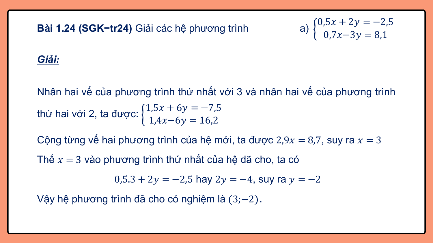0,5? + 2? = −2,5
Bài 1.24 (SGK−tr24) Giải các hệ phương trình a)
 0,7?−3? = 8,1

Giải:

Nhân hai vế của phương trình thứ nhất với 3 và nhân hai vế của phương trình
 1,5? + 6? = −7,5
thứ hai với 2, ta được:
 1,4?−6? = 16,2
Cộng từng vế hai phương trình của hệ mới, ta được 2,9? = 8,7, suy ra ? = 3
Thế ? = 3 vào phương trình thứ nhất của hệ dã cho, ta có
 0,5.3 + 2? = −2,5 hay 2? = −4, suy ra ? = −2
Vậy hệ phương trình đã cho có nghiệm là 3;−2 .