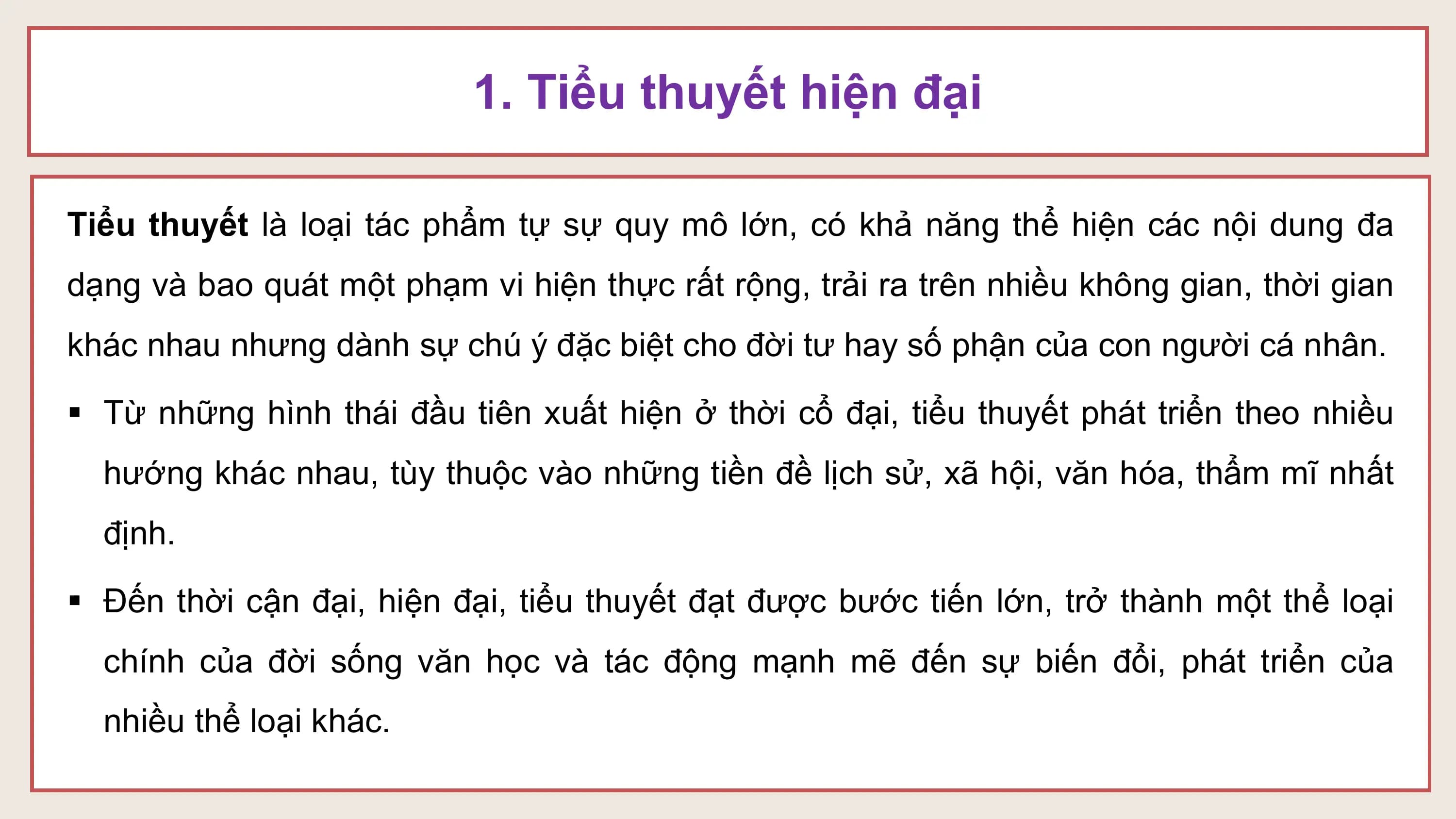 1. Tiểu thuyết hiện đại

Tiểu thuyết là loại tác phẩm tự sự quy mô lớn, có khả năng thể hiện các nội dung đa
dạng và bao quát một phạm vi hiện thực rất rộng, trải ra trên nhiều không gian, thời gian
khác nhau nhưng dành sự chú ý đặc biệt cho đời tư hay số phận của con người cá nhân.

§ Từ những hình thái đầu tiên xuất hiện ở thời cổ đại, tiểu thuyết phát triển theo nhiều
 hướng khác nhau, tùy thuộc vào những tiền đề lịch sử, xã hội, văn hóa, thẩm mĩ nhất
 định.

§ Đến thời cận đại, hiện đại, tiểu thuyết đạt được bước tiến lớn, trở thành một thể loại
 chính của đời sống văn học và tác động mạnh mẽ đến sự biến đổi, phát triển của
 nhiều thể loại khác.