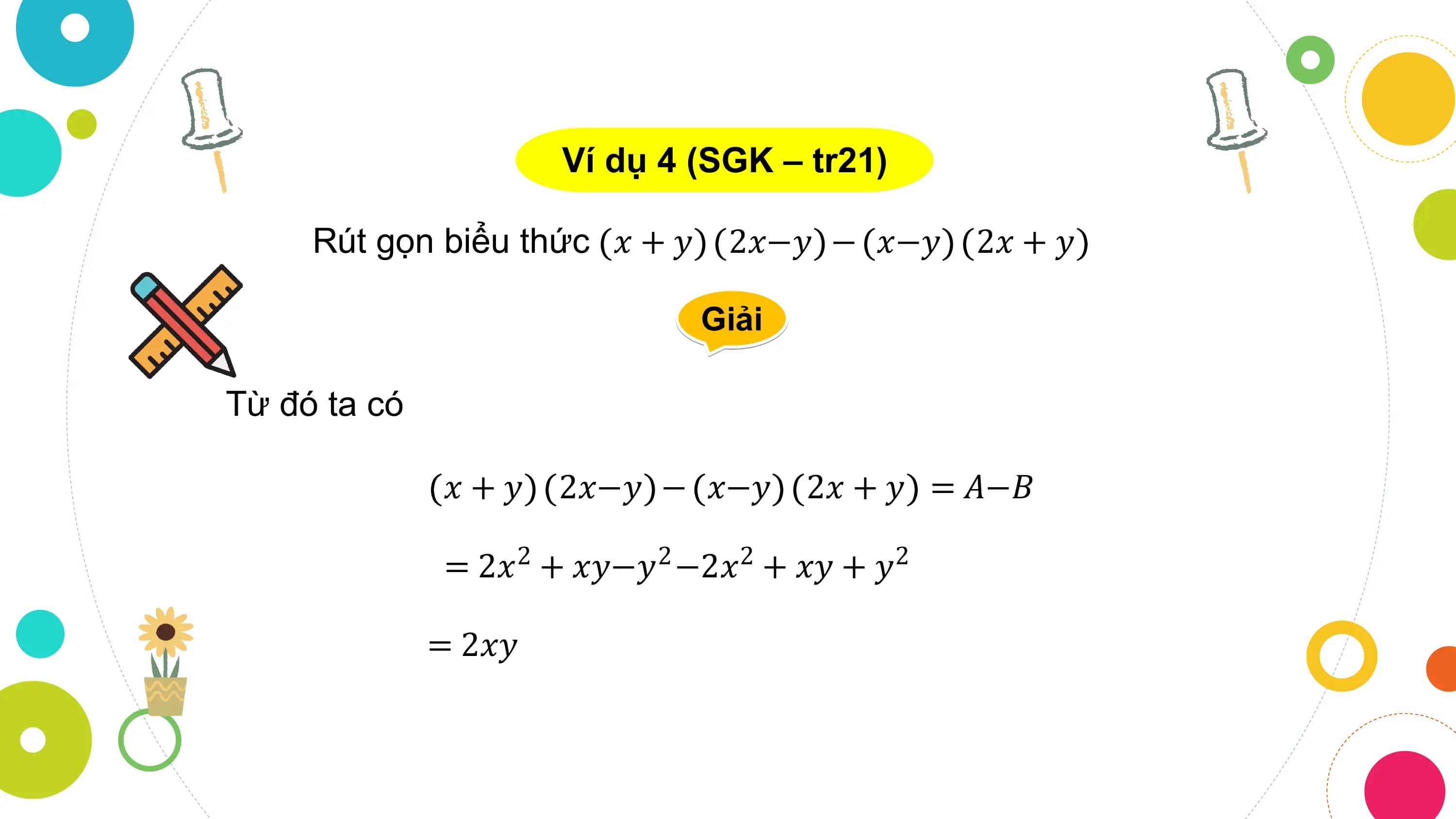 Ví dụ 4 (SGK – tr21)

 Rút gọn biểu thức 𝑥 + 𝑦 2𝑥−𝑦 − 𝑥−𝑦 2𝑥 + 𝑦

 Giải

Từ đó ta có

 𝑥+𝑦 2𝑥−𝑦 − 𝑥−𝑦 2𝑥 + 𝑦 = 𝐴−𝐵

 = 2𝑥2 + 𝑥𝑦−𝑦2 −2𝑥2 + 𝑥𝑦 + 𝑦2

 = 2𝑥𝑦