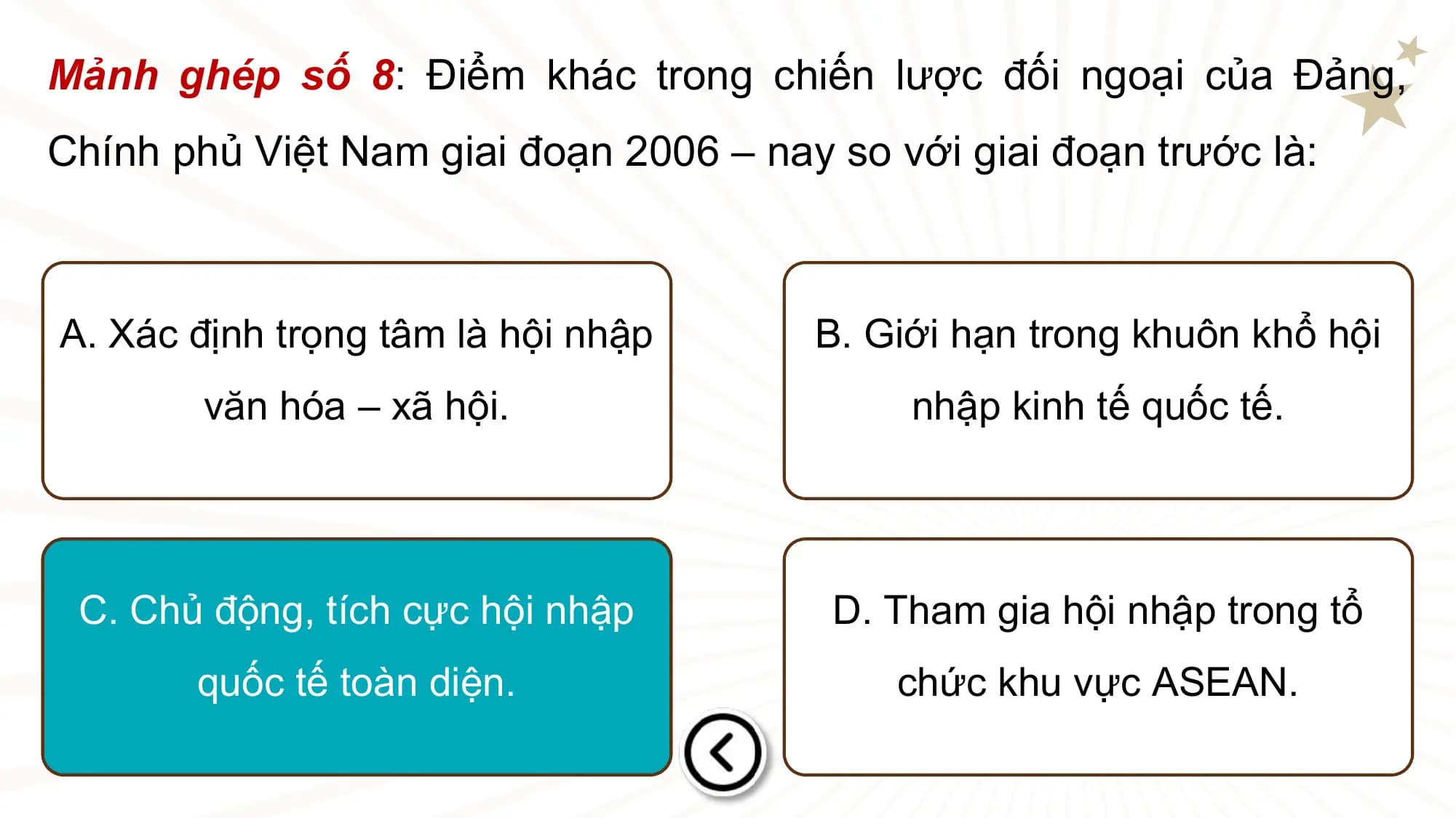 Mảnh ghép số 8: Điểm khác trong chiến lược đối ngoại của Đảng,
Chính phủ Việt Nam giai đoạn 2006 – nay so với giai đoạn trước là:

A. Xác định trọng tâm là hội nhập B. Giới hạn trong khuôn khổ hội
 văn hóa – xã hội. nhập kinh tế quốc tế.

 C. Chủ động, tích cực hội nhập D. Tham gia hội nhập trong tổ
 quốc tế toàn diện. chức khu vực ASEAN.