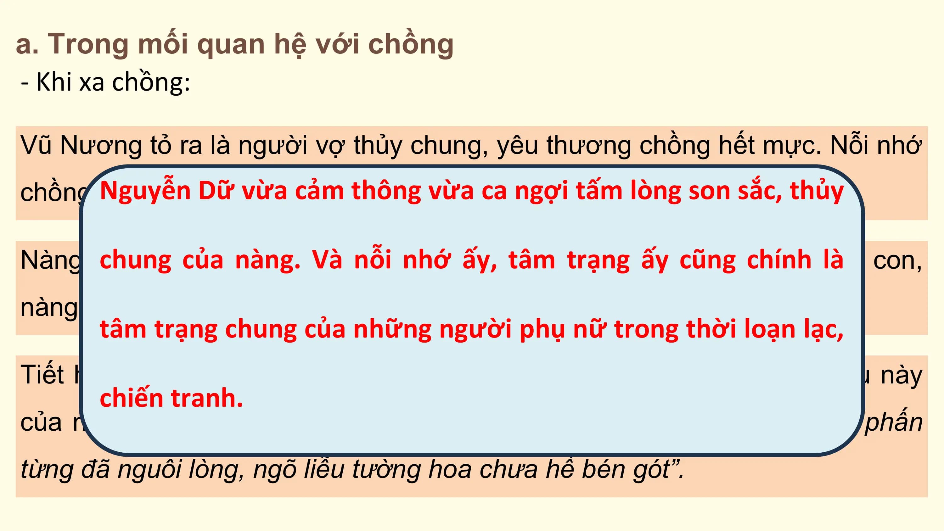 a. Trong mối quan hệ với chồng
- Khi xa chồng:

Vũ Nương tỏ ra là người vợ thủy chung, yêu thương chồng hết mực. Nỗi nhớ
 Nguyễn
chồng cứ Dữnăm
 đi cùng vừatháng.
 cảm thông vừa ca ngợi tấm lòng son sắc, thủy

 chung
Nàng mơ của tương
 về một nàng. lai
 Vàgần
 nỗi sẽ
 nhớ
 lại ấy,
 bêntâm trạng
 chồng nhưấy cũng
 hình vớichính
 bóng:làDỗ con,
nàng chỉ cái bóng của mình trên vách mà rằng cha Đản.
 tâm trạng chung của những người phụ nữ trong thời loạn lạc,
Tiết hạnh ấy được khẳng định trong câu nói thanh minh, phân trần sau này
 chiến tranh.
của nàng với chồng: “Cách biệt ba năm giữ gìn một tiết. Tô son điểm phấn
từng đã nguôi lòng, ngõ liễu tường hoa chưa hề bén gót”.