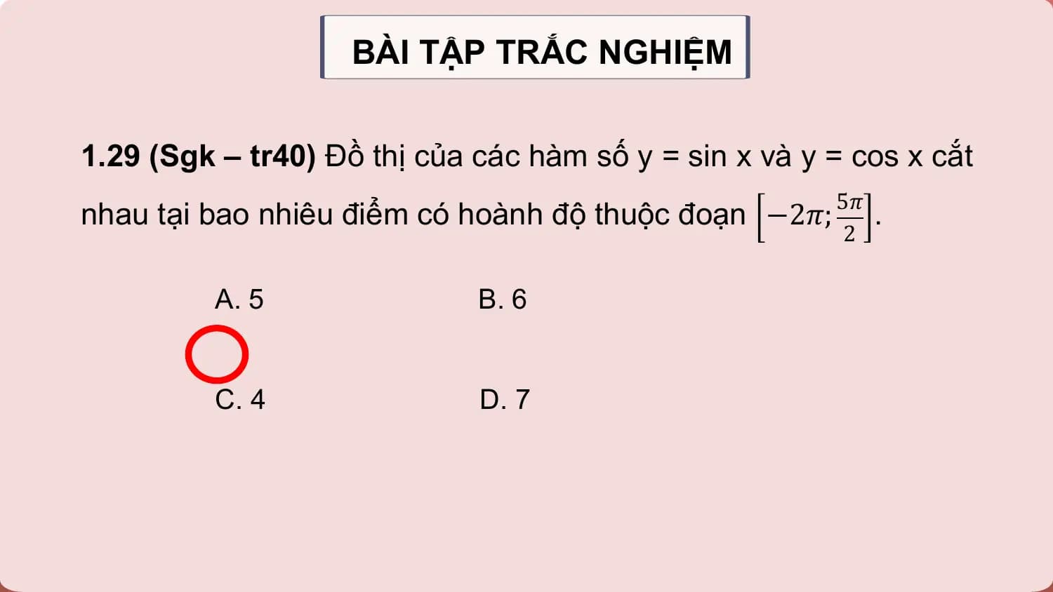 BÀI TẬP TRẮC NGHIỆM

1.29 (Sgk – tr40) Đồ thị của các hàm số y = sin x và y = cos x cắt
nhau tại bao nhiêu điểm có hoành độ thuộc đoạn −2𝜋; 5𝜋 .
 2

 A. 5 B. 6

 C. 4 D. 7