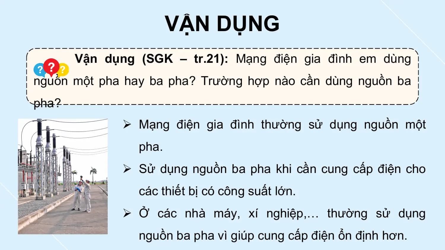 VẬN DỤNG
 Vận dụng (SGK – tr.21): Mạng điện gia đình em dùng
nguồn một pha hay ba pha? Trường hợp nào cần dùng nguồn ba
pha?
 Ø Mạng điện gia đình thường sử dụng nguồn một
 pha.
 Ø Sử dụng nguồn ba pha khi cần cung cấp điện cho
 các thiết bị có công suất lớn.
 Ø Ở các nhà máy, xí nghiệp,… thường sử dụng
 nguồn ba pha vì giúp cung cấp điện ổn định hơn.