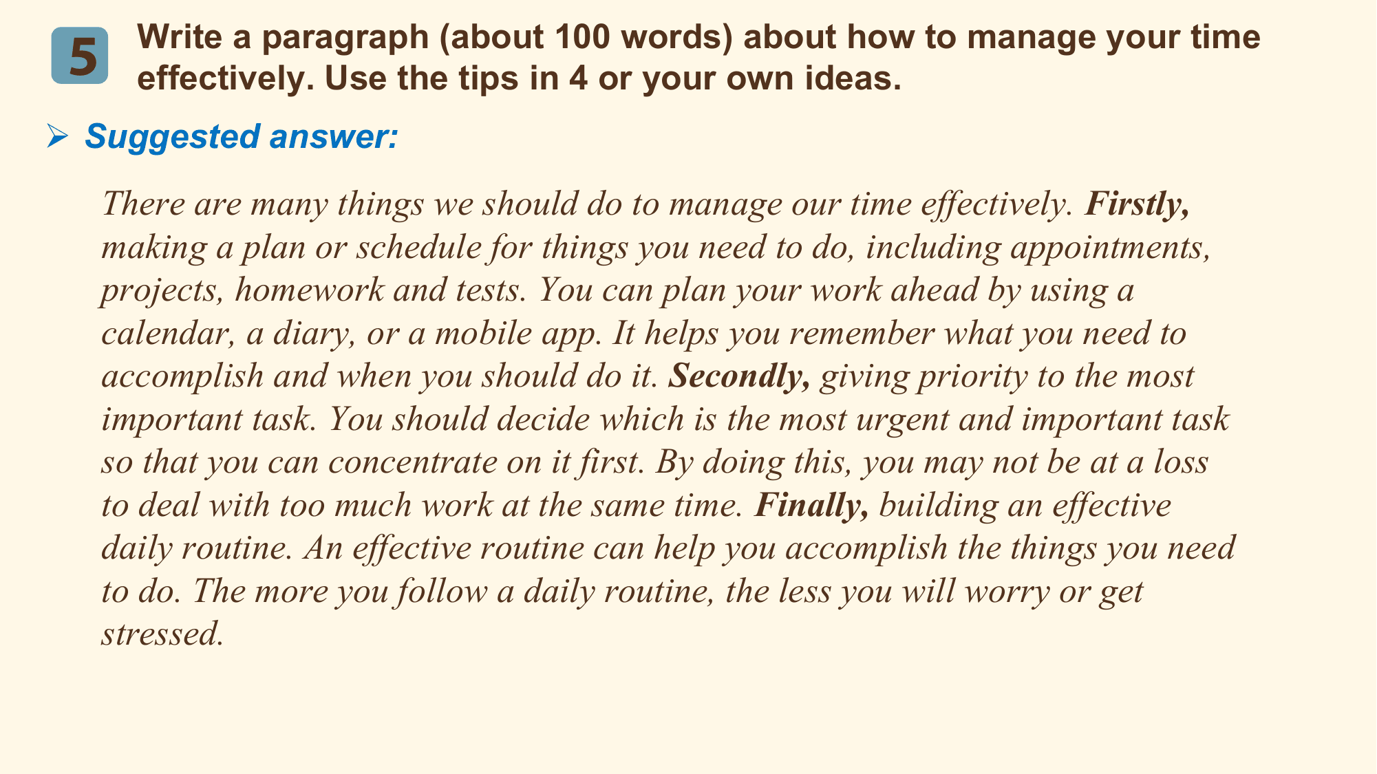 Write a paragraph (about 100 words) about how to manage your time
 5 effectively. Use the tips in 4 or your own ideas.
Ø Suggested answer:
 There are many things we should do to manage our time effectively. Firstly,
 making a plan or schedule for things you need to do, including appointments,
 projects, homework and tests. You can plan your work ahead by using a
 calendar, a diary, or a mobile app. It helps you remember what you need to
 accomplish and when you should do it. Secondly, giving priority to the most
 important task. You should decide which is the most urgent and important task
 so that you can concentrate on it first. By doing this, you may not be at a loss
 to deal with too much work at the same time. Finally, building an effective
 daily routine. An effective routine can help you accomplish the things you need
 to do. The more you follow a daily routine, the less you will worry or get
 stressed.