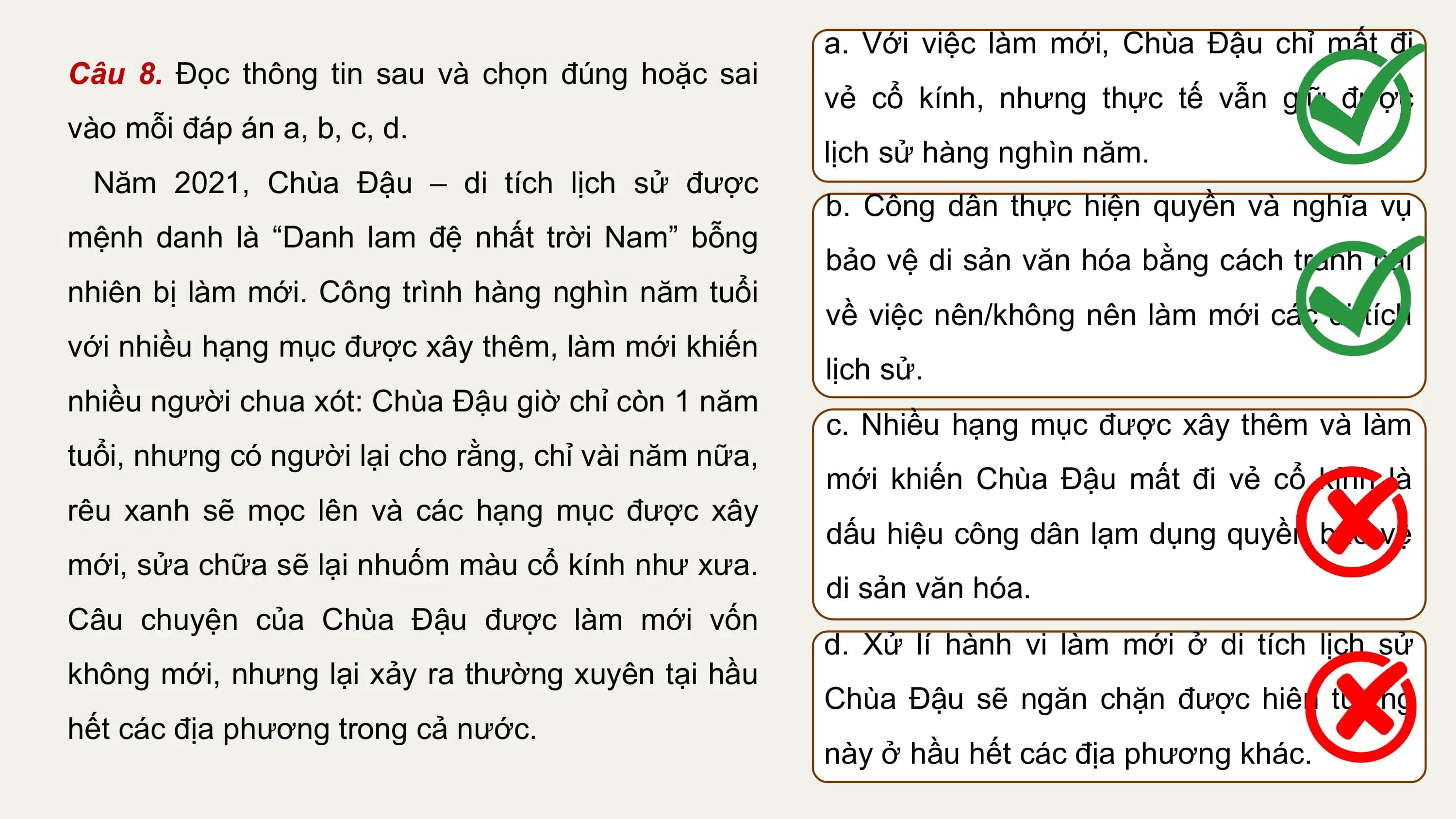a. Với việc làm mới, Chùa Đậu chỉ mất đi
Câu 8. Đọc thông tin sau và chọn đúng hoặc sai
 vẻ cổ kính, nhưng thực tế vẫn giữ được
vào mỗi đáp án a, b, c, d.
 lịch sử hàng nghìn năm.
 Năm 2021, Chùa Đậu – di tích lịch sử được
 b. Công dân thực hiện quyền và nghĩa vụ
mệnh danh là “Danh lam đệ nhất trời Nam” bỗng
 bảo vệ di sản văn hóa bằng cách tranh cãi
nhiên bị làm mới. Công trình hàng nghìn năm tuổi
 về việc nên/không nên làm mới các di tích
với nhiều hạng mục được xây thêm, làm mới khiến
 lịch sử.
nhiều người chua xót: Chùa Đậu giờ chỉ còn 1 năm
 c. Nhiều hạng mục được xây thêm và làm
tuổi, nhưng có người lại cho rằng, chỉ vài năm nữa,
 mới khiến Chùa Đậu mất đi vẻ cổ kính là
rêu xanh sẽ mọc lên và các hạng mục được xây
 dấu hiệu công dân lạm dụng quyền bảo vệ
mới, sửa chữa sẽ lại nhuốm màu cổ kính như xưa.
 di sản văn hóa.
Câu chuyện của Chùa Đậu được làm mới vốn
 d. Xử lí hành vi làm mới ở di tích lịch sử
không mới, nhưng lại xảy ra thường xuyên tại hầu
 Chùa Đậu sẽ ngăn chặn được hiên tượng
hết các địa phương trong cả nước.
 này ở hầu hết các địa phương khác.