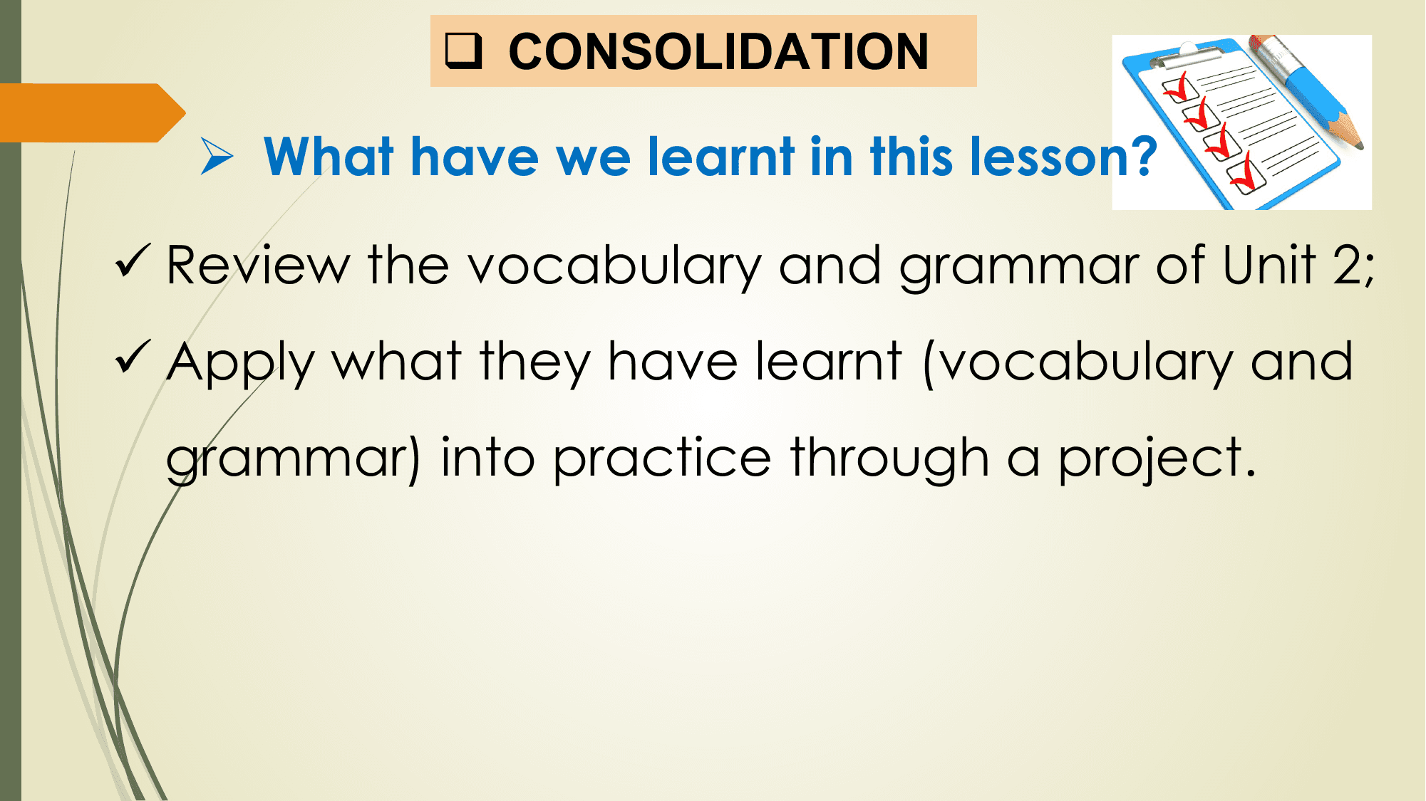 q CONSOLIDATION

 Ø What have we learnt in this lesson?

ü Review the vocabulary and grammar of Unit 2;
ü Apply what they have learnt (vocabulary and
 grammar) into practice through a project.