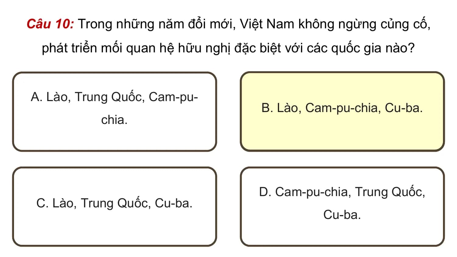 Câu 10: Trong những năm đổi mới, Việt Nam không ngừng củng cố,
 phát triển mối quan hệ hữu nghị đặc biệt với các quốc gia nào?

A. Lào, Trung Quốc, Cam-pu-
 B. Lào, Cam-pu-chia, Cu-ba.
 chia.

 D. Cam-pu-chia, Trung Quốc,
 C. Lào, Trung Quốc, Cu-ba.
 Cu-ba.