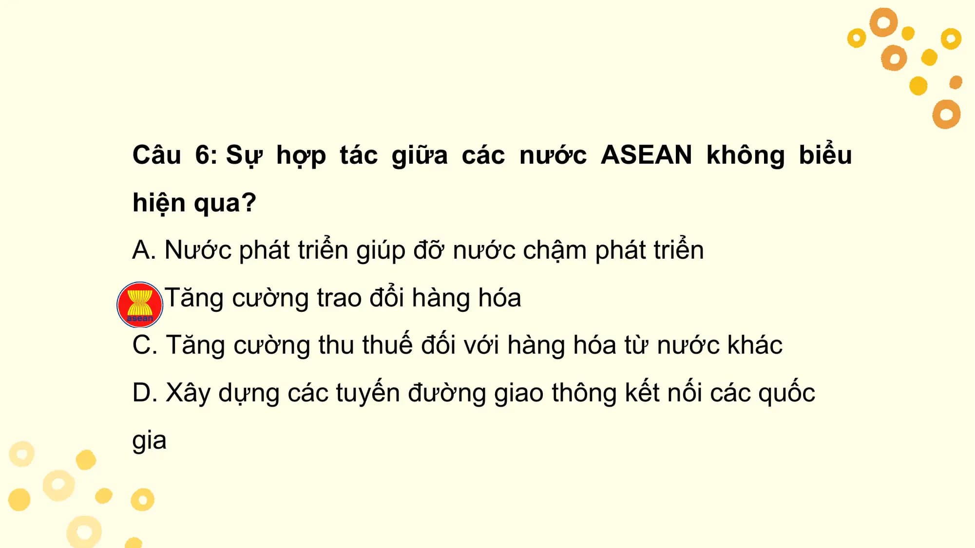 Câu 6: Sự hợp tác giữa các nước ASEAN không biểu
hiện qua?
A. Nước phát triển giúp đỡ nước chậm phát triển
B. Tăng cường trao đổi hàng hóa
C. Tăng cường thu thuế đối với hàng hóa từ nước khác
D. Xây dựng các tuyến đường giao thông kết nối các quốc
gia