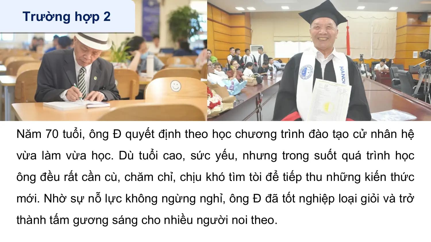 Trường hợp 2

Năm 70 tuổi, ông Đ quyết định theo học chương trình đào tạo cử nhân hệ
vừa làm vừa học. Dù tuổi cao, sức yếu, nhưng trong suốt quá trình học
ông đều rất cần cù, chăm chỉ, chịu khó tìm tòi để tiếp thu những kiến thức
mới. Nhờ sự nỗ lực không ngừng nghỉ, ông Đ đã tốt nghiệp loại giỏi và trở
thành tấm gương sáng cho nhiều người noi theo.