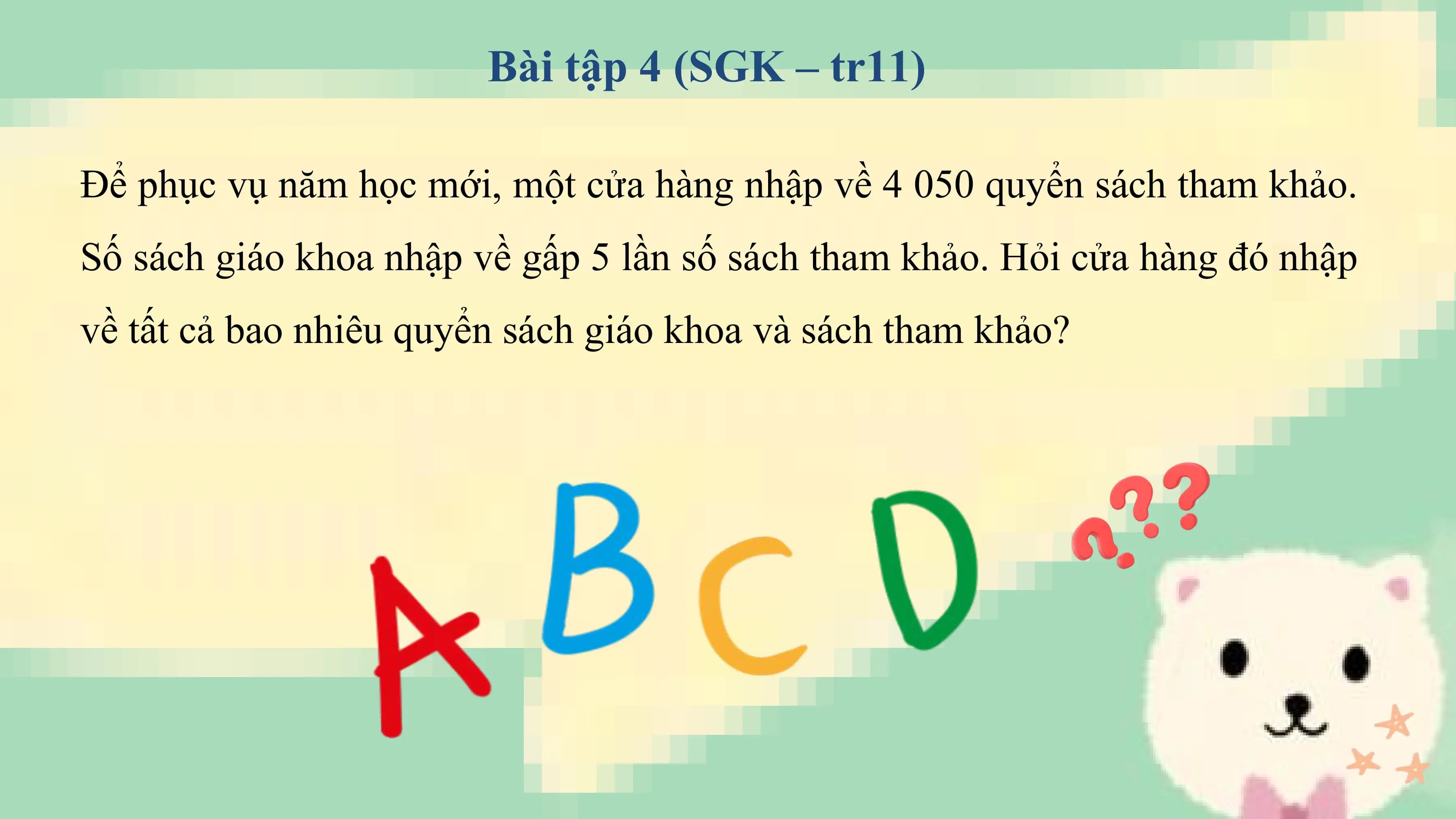 Bài tập 4 (SGK – tr11)

Để phục vụ năm học mới, một cửa hàng nhập về 4 050 quyển sách tham khảo.
Số sách giáo khoa nhập về gấp 5 lần số sách tham khảo. Hỏi cửa hàng đó nhập
về tất cả bao nhiêu quyển sách giáo khoa và sách tham khảo?