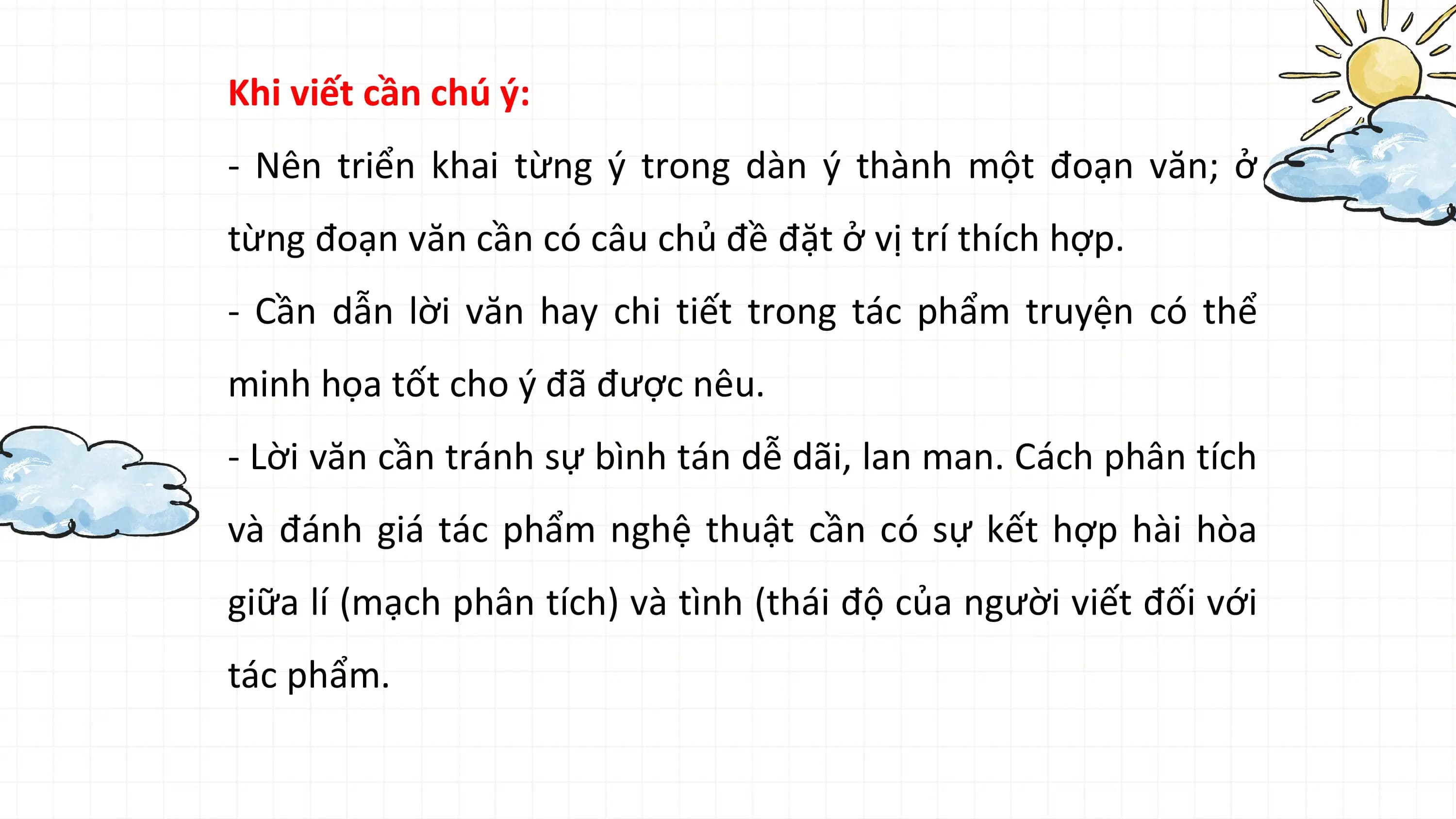 Khi viết cần chú ý:
- Nên triển khai từng ý trong dàn ý thành một đoạn văn; ở
từng đoạn văn cần có câu chủ đề đặt ở vị trí thích hợp.
- Cần dẫn lời văn hay chi tiết trong tác phẩm truyện có thể
minh họa tốt cho ý đã được nêu.
- Lời văn cần tránh sự bình tán dễ dãi, lan man. Cách phân tích
và đánh giá tác phẩm nghệ thuật cần có sự kết hợp hài hòa
giữa lí (mạch phân tích) và tình (thái độ của người viết đối với
tác phẩm.