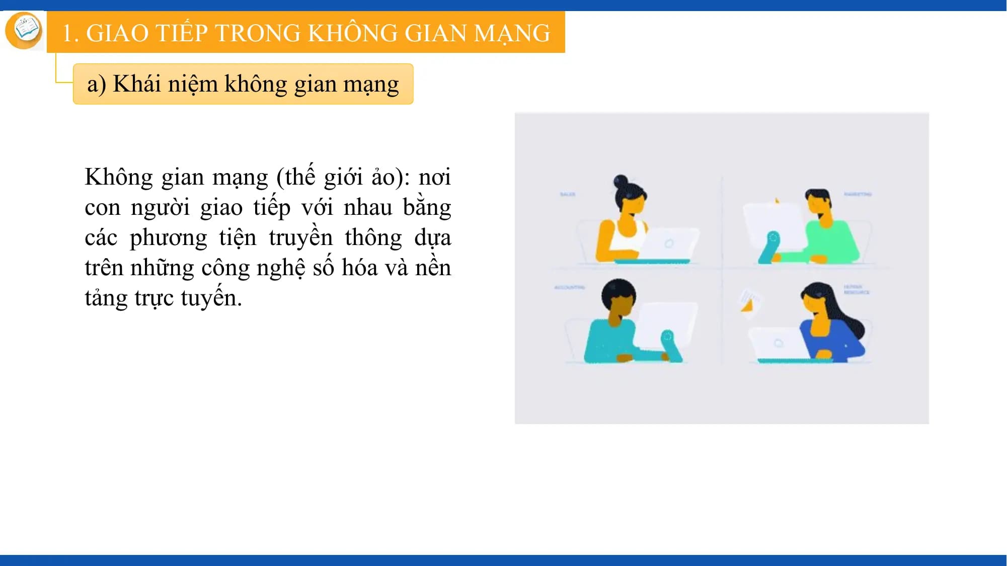 1. GIAO TIẾP TRONG KHÔNG GIAN MẠNG

 a) Khái niệm không gian mạng

 Không gian mạng (thế giới ảo): nơi
 con người giao tiếp với nhau bằng
 các phương tiện truyền thông dựa
 trên những công nghệ số hóa và nền
 tảng trực tuyến.