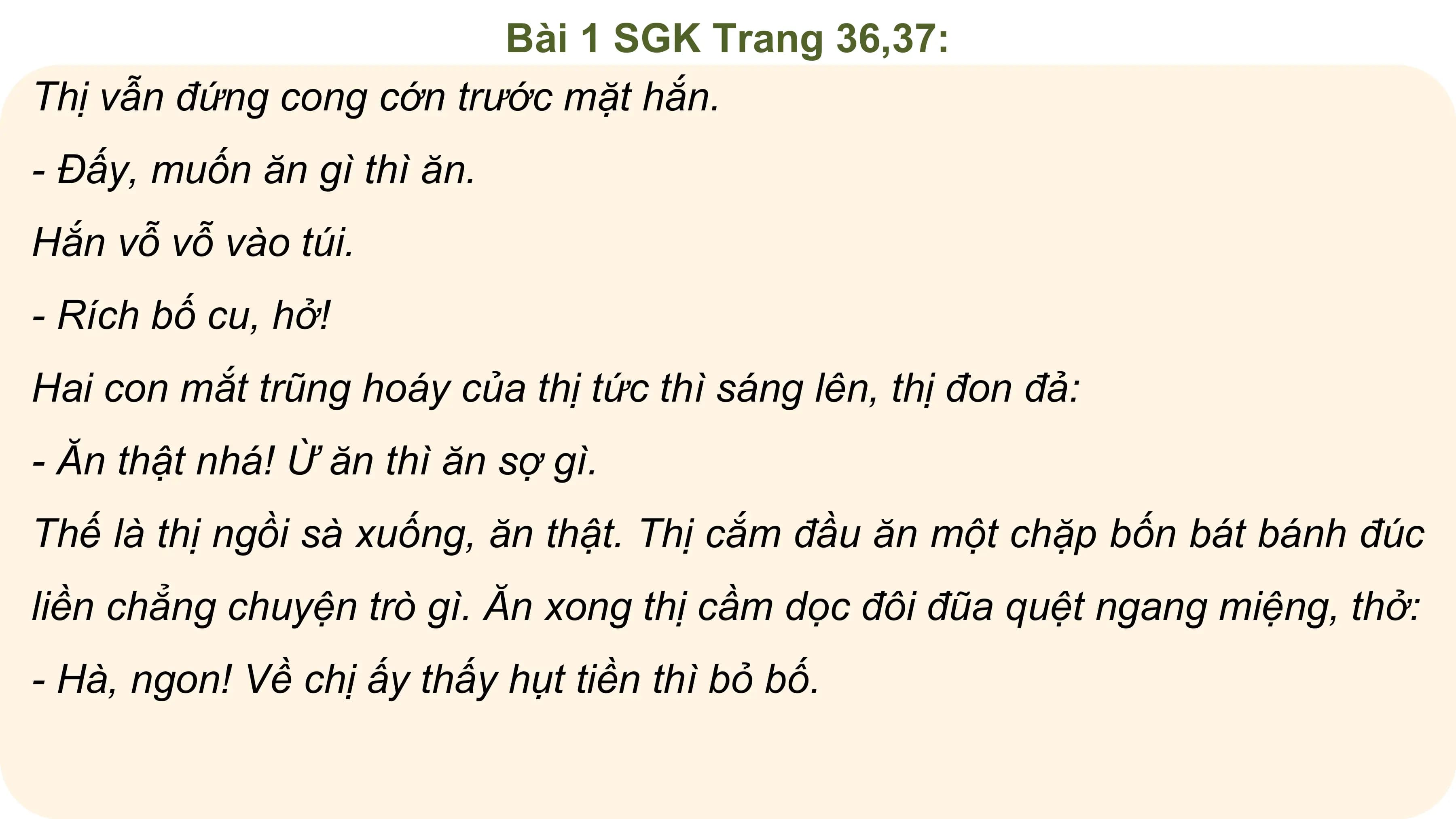 Bài 1 SGK Trang 36,37:
Thị vẫn đứng cong cớn trước mặt hắn.
- Đấy, muốn ăn gì thì ăn.
Hắn vỗ vỗ vào túi.
- Rích bố cu, hở!
Hai con mắt trũng hoáy của thị tức thì sáng lên, thị đon đả:
- Ăn thật nhá! Ừ ăn thì ăn sợ gì.
Thế là thị ngồi sà xuống, ăn thật. Thị cắm đầu ăn một chặp bốn bát bánh đúc
liền chẳng chuyện trò gì. Ăn xong thị cầm dọc đôi đũa quệt ngang miệng, thở:
- Hà, ngon! Về chị ấy thấy hụt tiền thì bỏ bố.