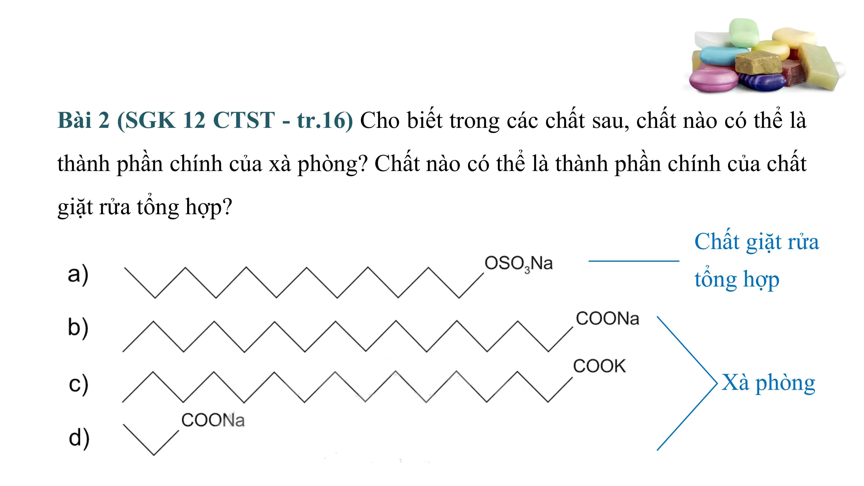 Bài 2 (SGK 12 CTST - tr.16) Cho biết trong các chất sau, chất nào có thể là
thành phần chính của xà phòng? Chất nào có thể là thành phần chính của chất
giặt rửa tổng hợp?
 Chất giặt rửa
 tổng hợp

 Xà phòng