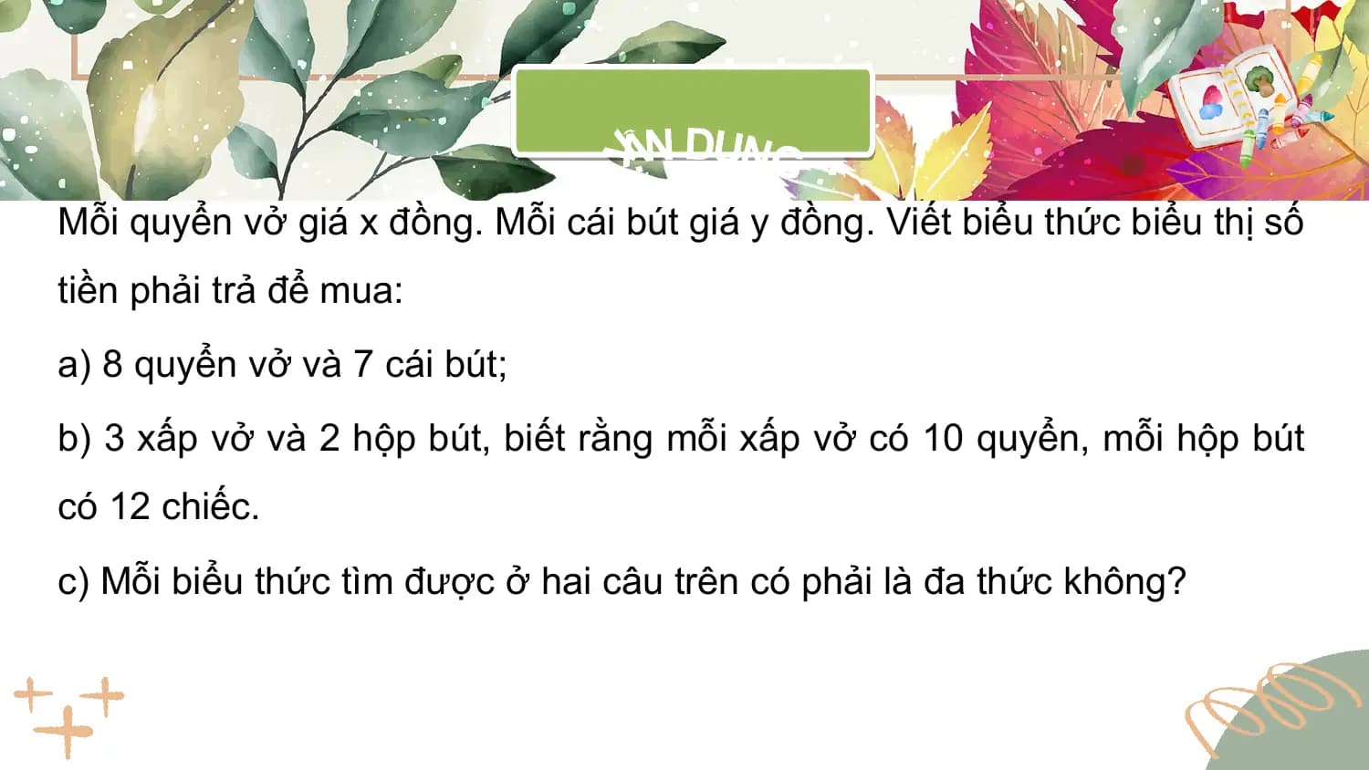 Mỗi quyển vở giá x đồng. Mỗi cái bút giá y đồng. Viết biểu thức biểu thị số
tiền phải trả để mua:
a) 8 quyển vở và 7 cái bút;
b) 3 xấp vở và 2 hộp bút, biết rằng mỗi xấp vở có 10 quyển, mỗi hộp bút
có 12 chiếc.
c) Mỗi biểu thức tìm được ở hai câu trên có phải là đa thức không?