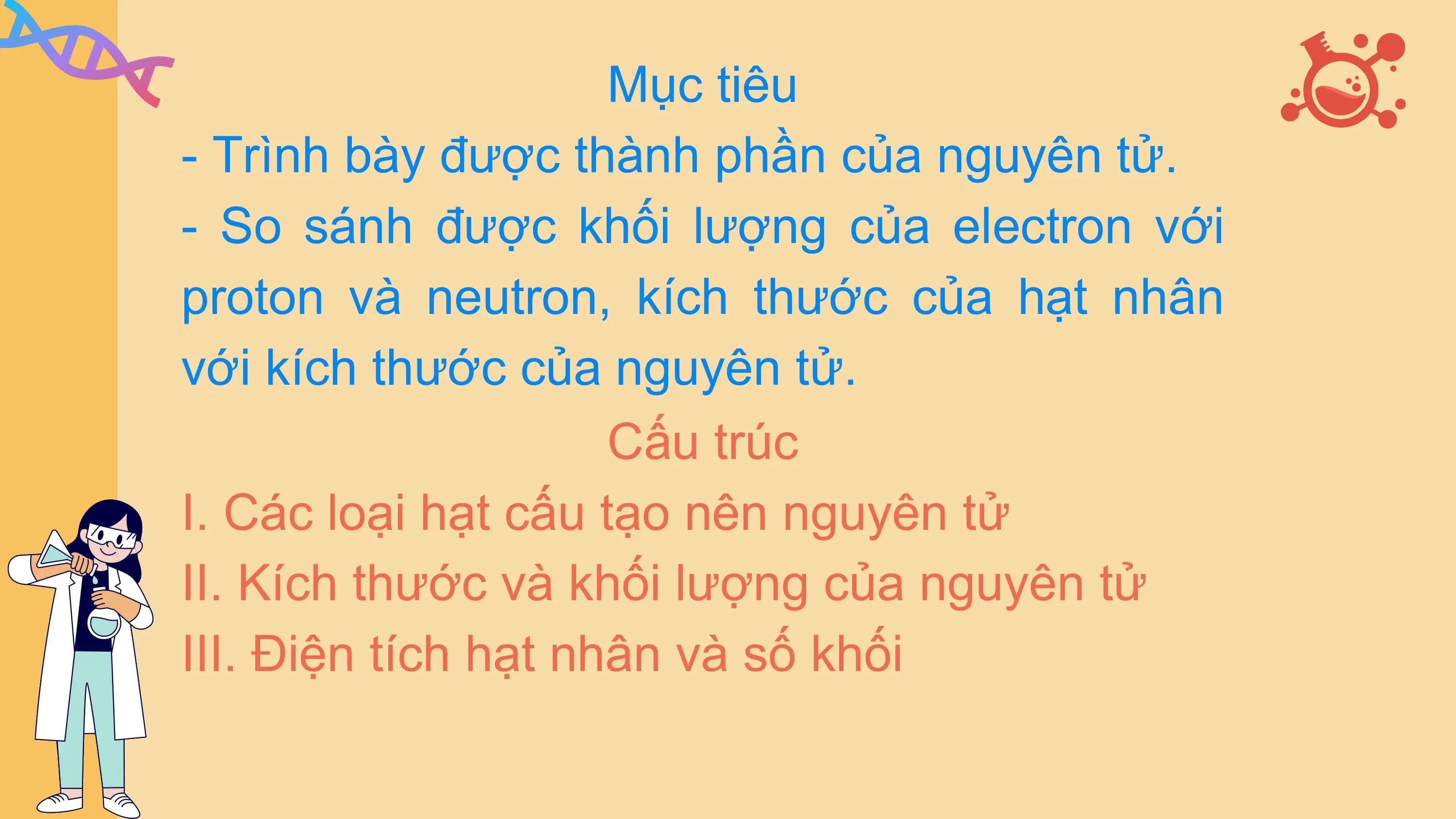Mục tiêu
- Trình bày được thành phần của nguyên tử.
- So sánh được khối lượng của electron với
proton và neutron, kích thước của hạt nhân
với kích thước của nguyên tử.
 Cấu trúc
I. Các loại hạt cấu tạo nên nguyên tử
II. Kích thước và khối lượng của nguyên tử
III. Điện tích hạt nhân và số khối
