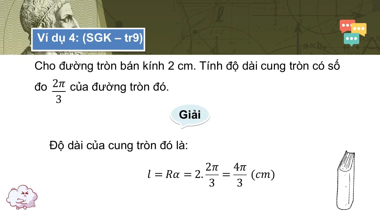 Ví dụ 4: (SGK – tr9)

Cho đường tròn bán kính 2 cm. Tính độ dài cung tròn có số
đo 2𝜋 của đường tròn đó.
 3
 Giải

 Độ dài của cung tròn đó là:
 2𝜋 4𝜋
 𝑙 = 𝑅𝛼 = 2. = (𝑐𝑚)
 3 3