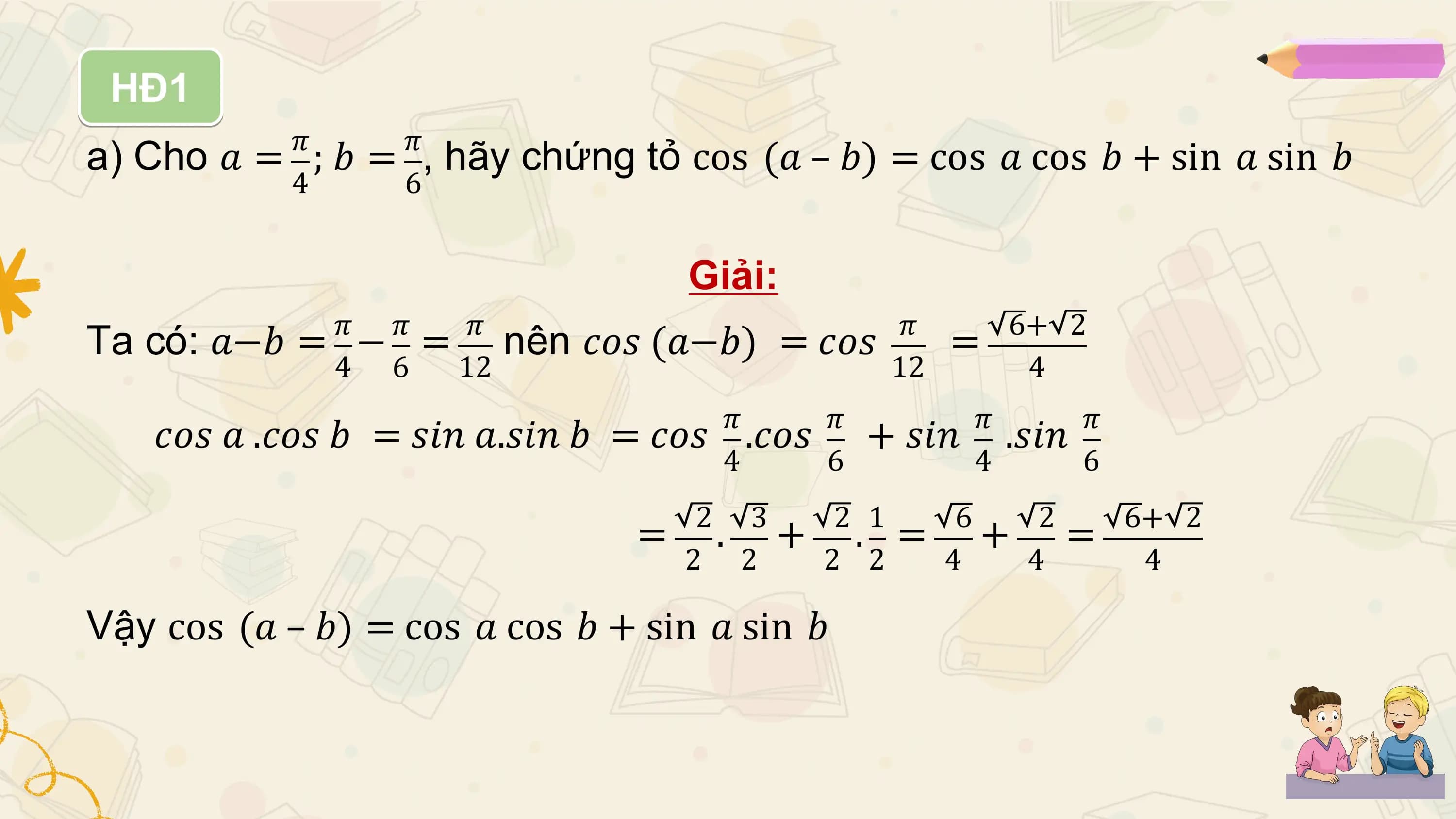HĐ1
 𝜋 𝜋
a) Cho 𝑎 = ; 𝑏 = , hãy chứng tỏ cos (𝑎 – 𝑏) = cos 𝑎 cos 𝑏 + sin 𝑎 sin 𝑏
 4 6

 Giải:
 𝜋 𝜋 𝜋 𝜋 6+ 2
Ta có: 𝑎−𝑏 = − = nên 𝑐𝑜𝑠 (𝑎−𝑏) = 𝑐𝑜𝑠 =
 4 6 12 12 4
 𝜋 𝜋 𝜋 𝜋
 𝑐𝑜𝑠 𝑎 .𝑐𝑜𝑠 𝑏 = 𝑠𝑖𝑛 𝑎.𝑠𝑖𝑛 𝑏 = 𝑐𝑜𝑠 .𝑐𝑜𝑠 + 𝑠𝑖𝑛 .𝑠𝑖𝑛
 4 6 4 6
 2 3 2 1 6 2 6+ 2
 = . + . = + =
 2 2 2 2 4 4 4

Vậy cos (𝑎 – 𝑏) = cos 𝑎 cos 𝑏 + sin 𝑎 sin 𝑏