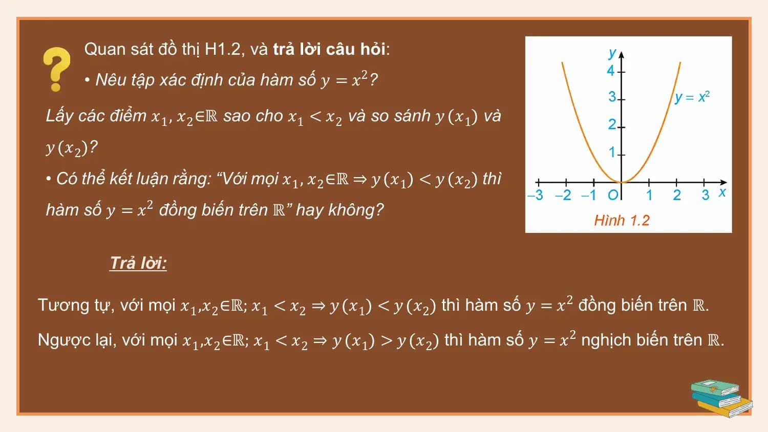Quan sát đồ thị H1.2, và trả lời câu hỏi:
 • Nêu tập xác định của hàm số 𝑦 = 𝑥2?

 Lấy các điểm 𝑥1 , 𝑥2 ∈ℝ sao cho 𝑥1 < 𝑥2 và so sánh 𝑦 𝑥1 và
 𝑦 𝑥2 ?
 • Có thể kết luận rằng: “Với mọi 𝑥1 , 𝑥2 ∈ℝ ⇒ 𝑦 𝑥1 < 𝑦 𝑥2 thì
 hàm số 𝑦 = 𝑥2 đồng biến trên ℝ” hay không?

 Trả lời:

Tương tự, với mọi 𝑥1 ,𝑥2 ∈ℝ; 𝑥1 < 𝑥2 ⇒ 𝑦 𝑥1 < 𝑦 𝑥2 thì hàm số 𝑦 = 𝑥2 đồng biến trên ℝ.

Ngược lại, với mọi 𝑥1 ,𝑥2 ∈ℝ; 𝑥1 < 𝑥2 ⇒ 𝑦 𝑥1 > 𝑦 𝑥2 thì hàm số 𝑦 = 𝑥2 nghịch biến trên ℝ.