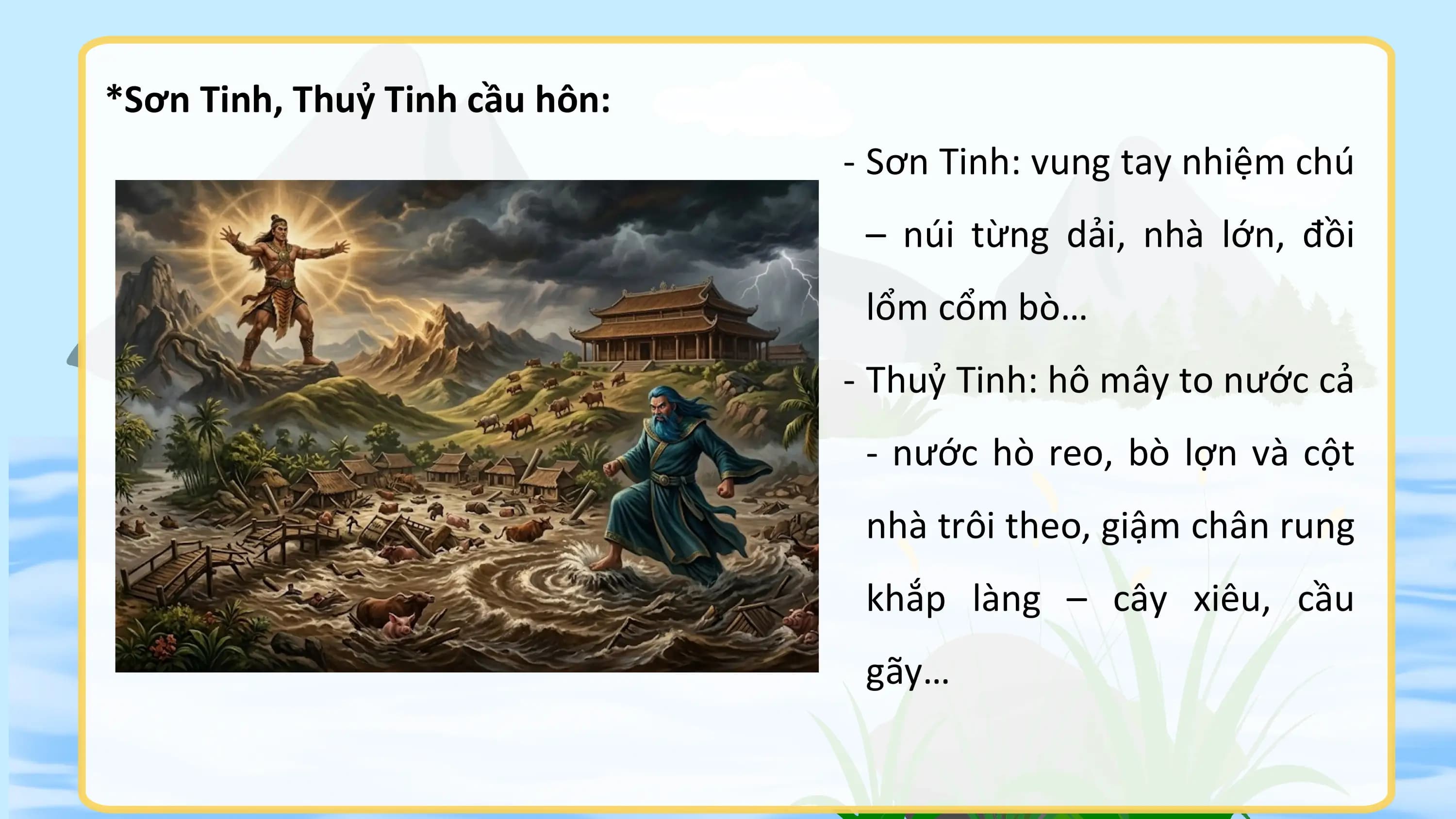 *Sơn Tinh, Thuỷ Tinh cầu hôn:
 - Sơn Tinh: vung tay nhiệm chú
 – núi từng dải, nhà lớn, đồi
 lổm cổm bò…
 - Thuỷ Tinh: hô mây to nước cả
 - nước hò reo, bò lợn và cột
 nhà trôi theo, giậm chân rung
 khắp làng – cây xiêu, cầu
 gãy…