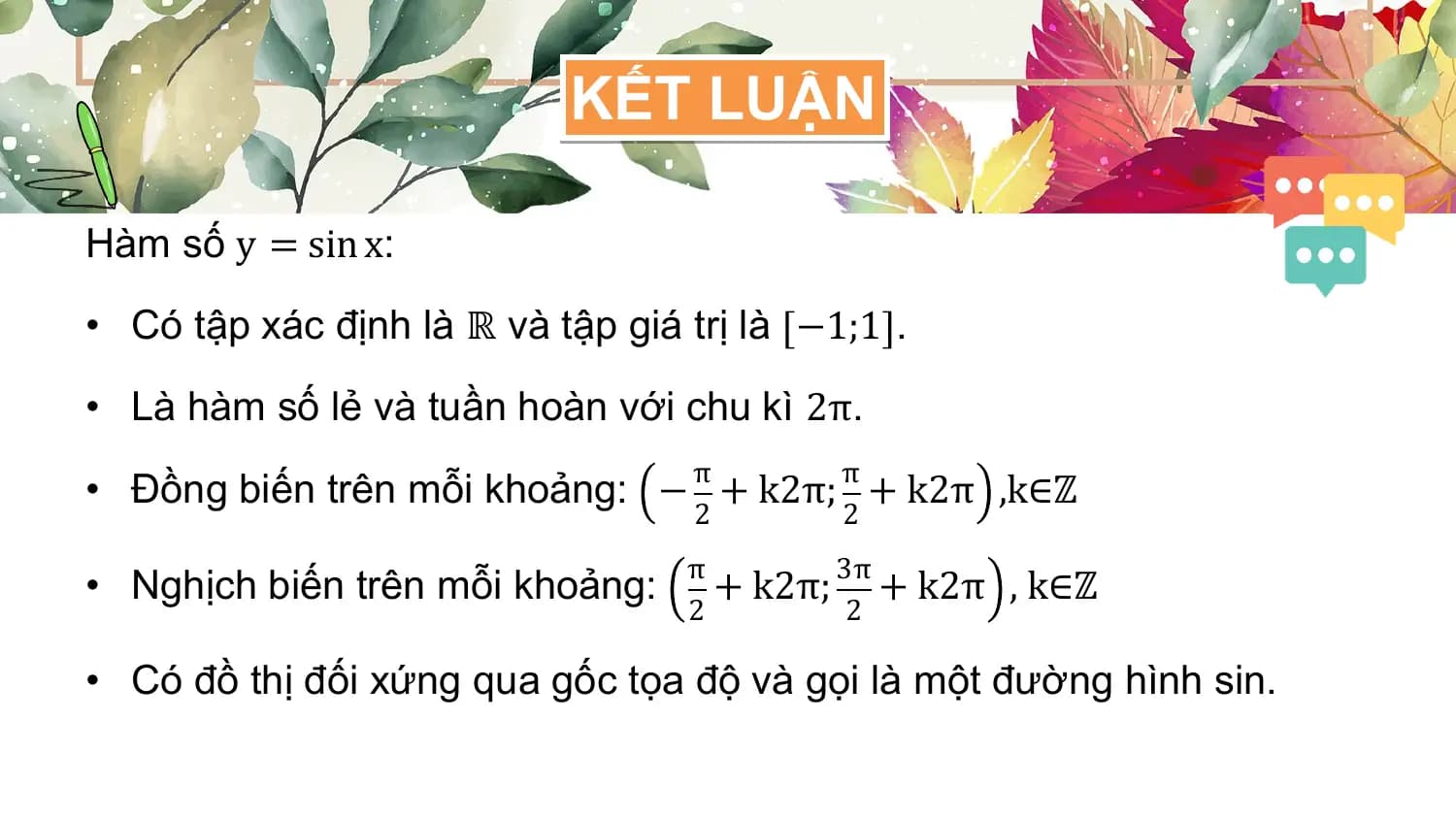 KẾT LUẬN

Hàm số y = sin x:

• Có tập xác định là ℝ và tập giá trị là −1;1 .

• Là hàm số lẻ và tuần hoàn với chu kì 2π.
 π π
• Đồng biến trên mỗi khoảng: − + k2π; + k2π ,k∈ℤ
 2 2
 π 3π
• Nghịch biến trên mỗi khoảng: + k2π; + k2π , k∈ℤ
 2 2

• Có đồ thị đối xứng qua gốc tọa độ và gọi là một đường hình sin.