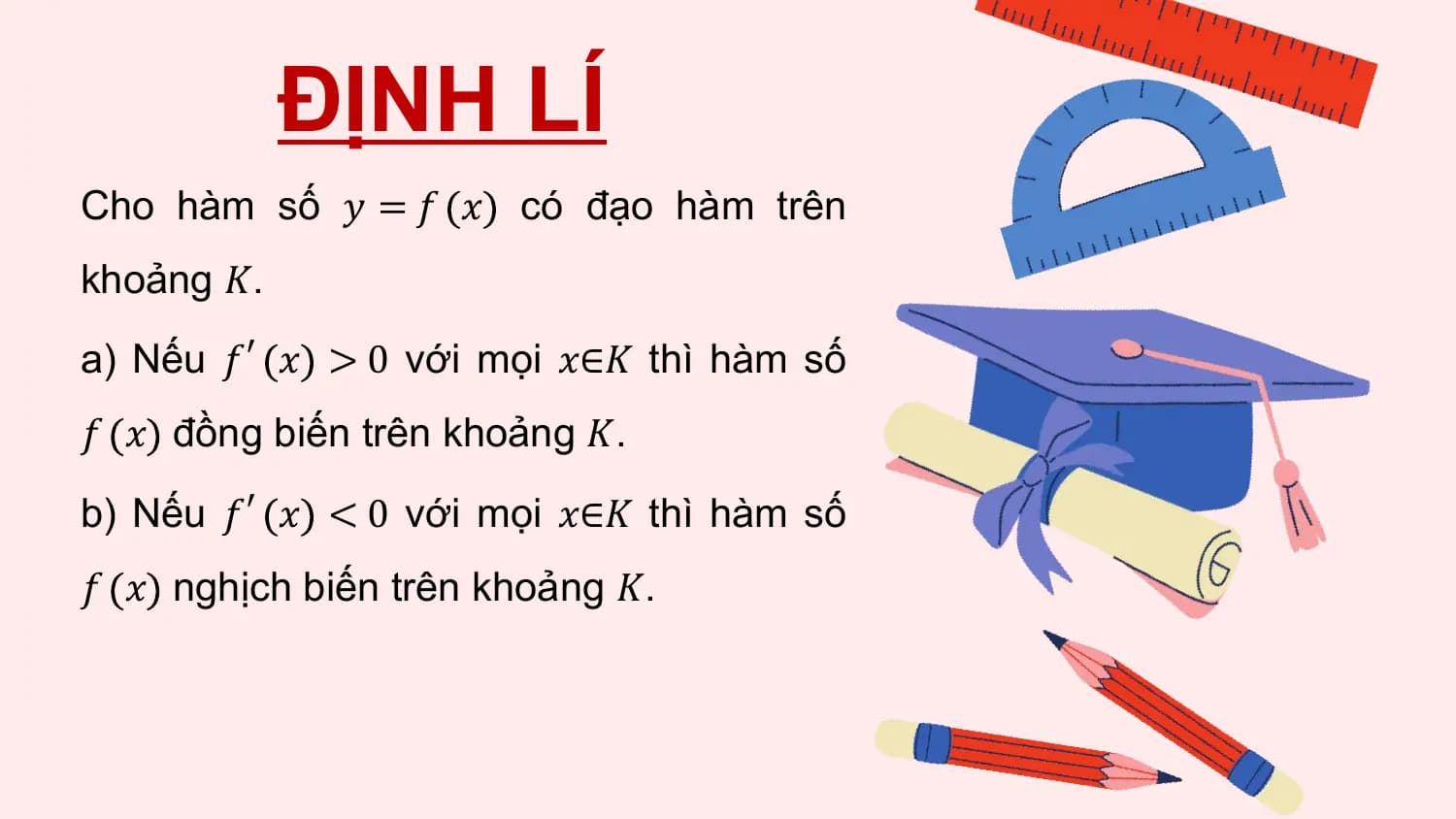 ĐỊNH LÍ
Cho hàm số 𝑦 = 𝑓 𝑥 có đạo hàm trên
khoảng 𝐾.
a) Nếu 𝑓′ 𝑥 > 0 với mọi 𝑥∈𝐾 thì hàm số
𝑓 𝑥 đồng biến trên khoảng 𝐾.
b) Nếu 𝑓′ 𝑥 < 0 với mọi 𝑥∈𝐾 thì hàm số
𝑓 𝑥 nghịch biến trên khoảng 𝐾.