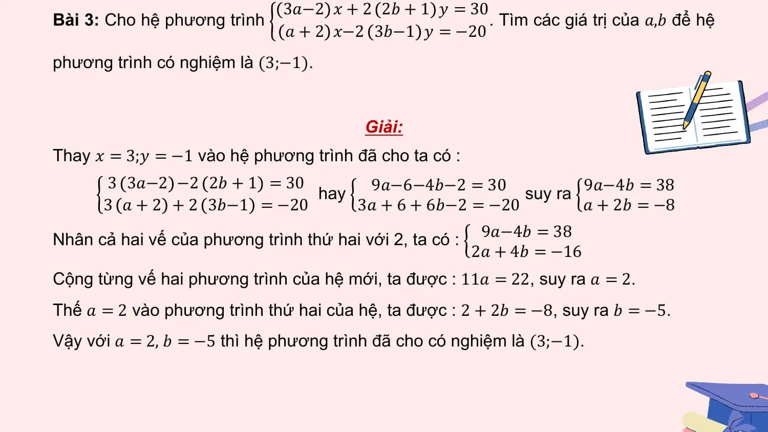 3𝑎−2 𝑥 + 2 2𝑏 + 1 𝑦 = 30
Bài 3: Cho hệ phương trình . Tìm các giá trị của 𝑎,𝑏 để hệ
 𝑎 + 2 𝑥−2 3𝑏−1 𝑦 = −20
phương trình có nghiệm là (3;−1).

 Giải:
Thay 𝑥 = 3;𝑦 = −1 vào hệ phương trình đã cho ta có :
 3 3𝑎−2 −2 2𝑏 + 1 = 30 9𝑎−6−4𝑏−2 = 30 9𝑎−4𝑏 = 38
 hay suy ra
 3 𝑎 + 2 + 2 3𝑏−1 = −20 3𝑎 + 6 + 6𝑏−2 = −20 𝑎 + 2𝑏 = −8
 9𝑎−4𝑏 = 38
Nhân cả hai vế của phương trình thứ hai với 2, ta có :
 2𝑎 + 4𝑏 = −16
Cộng từng vế hai phương trình của hệ mới, ta được : 11𝑎 = 22, suy ra 𝑎 = 2.
Thế 𝑎 = 2 vào phương trình thứ hai của hệ, ta được : 2 + 2𝑏 = −8, suy ra 𝑏 = −5.
Vậy với 𝑎 = 2, 𝑏 = −5 thì hệ phương trình đã cho có nghiệm là (3;−1).
