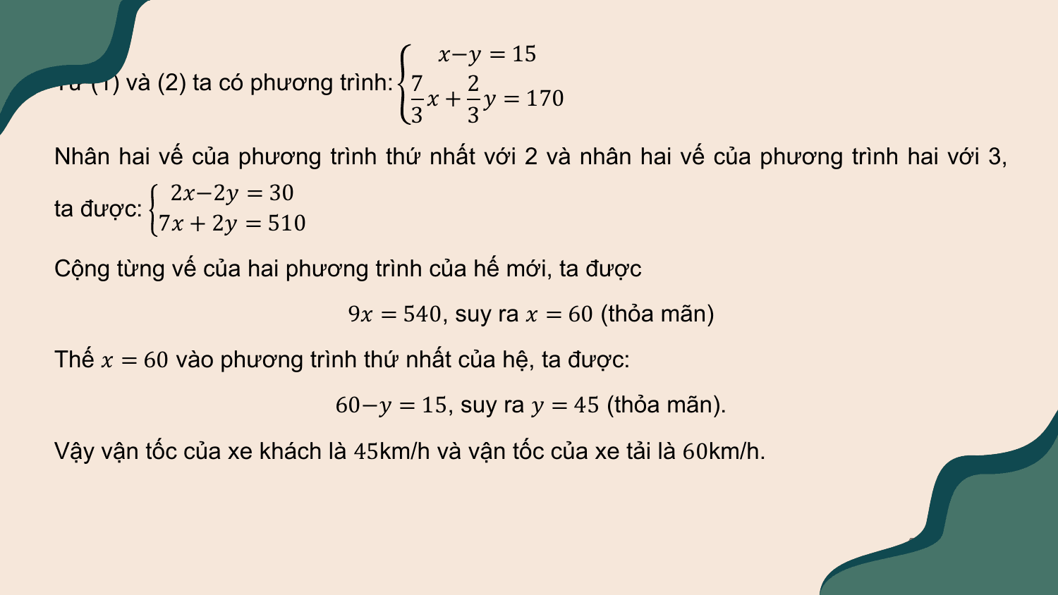 Giải: ?−? = 15
Từ (1) và (2) ta có phương trình: 7 2
 ? + ? = 170
 3 3
Nhân hai vế của phương trình thứ nhất với 2 và nhân hai vế của phương trình hai với 3,
 2?−2? = 30
ta được:
 7? + 2? = 510
Cộng từng vế của hai phương trình của hế mới, ta được
 9? = 540, suy ra ? = 60 (thỏa mãn)
Thế ? = 60 vào phương trình thứ nhất của hệ, ta được:
 60−? = 15, suy ra ? = 45 (thỏa mãn).
Vậy vận tốc của xe khách là 45km/h và vận tốc của xe tải là 60km/h.