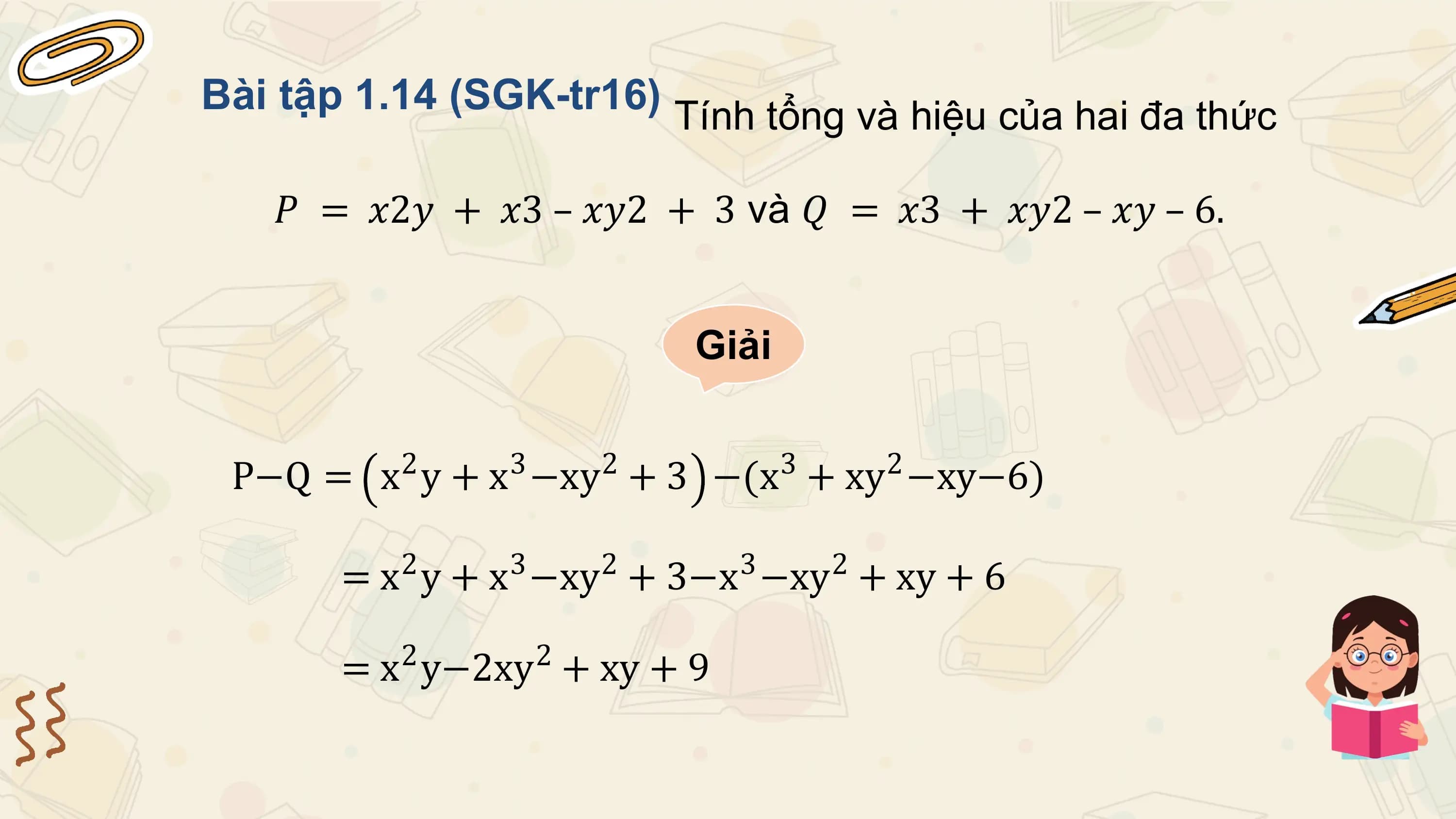 Bài tập 1.14 (SGK-tr16) Tính tổng và hiệu của hai đa thức

 𝑃 = 𝑥2𝑦 + 𝑥3 – 𝑥𝑦2 + 3 và 𝑄 = 𝑥3 + 𝑥𝑦2 – 𝑥𝑦 – 6.

 Giải

 2 3 2 3 2
 P−Q = x y + x −xy + 3 −(x + xy −xy−6)

 = x2 y + x3 −xy2 + 3−x3 −xy2 + xy + 6
 2 2
 = x y−2xy + xy + 9