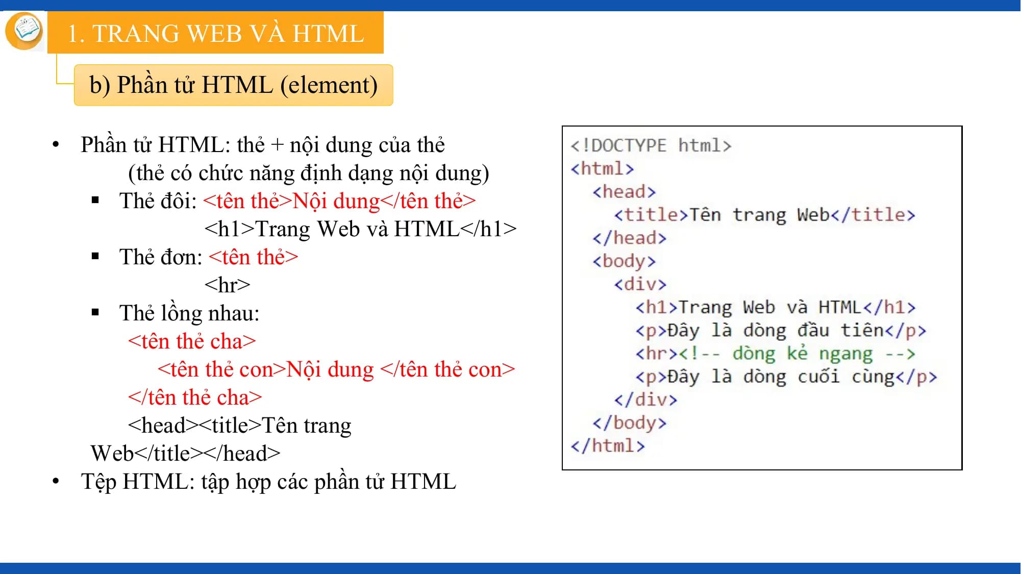 1. TRANG WEB VÀ HTML

 b) Phần tử HTML (element)

• Phần tử HTML: thẻ + nội dung của thẻ
 (thẻ có chức năng định dạng nội dung)
 § Thẻ đôi: <tên thẻ>Nội dung</tên thẻ>
 <h1>Trang Web và HTML</h1>
 § Thẻ đơn: <tên thẻ>
 <hr>
 § Thẻ lồng nhau:
 <tên thẻ cha>
 <tên thẻ con>Nội dung </tên thẻ con>
 </tên thẻ cha>
 <head><title>Tên trang
 Web</title></head>
• Tệp HTML: tập hợp các phần tử HTML