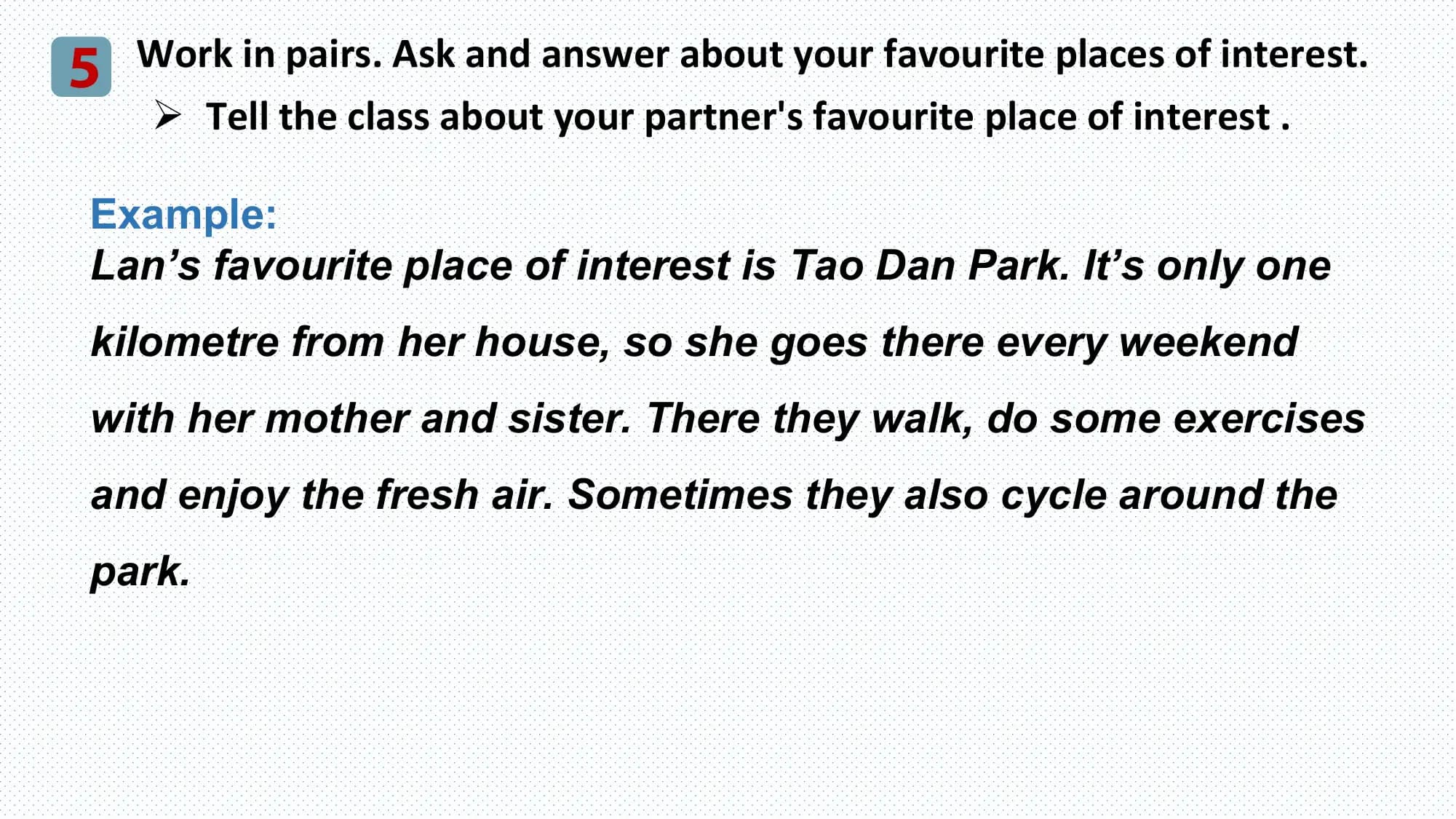5 Work in pairs. Ask and answer about your favourite places of interest.
 Ø Tell the class about your partner's favourite place of interest .

 Example:
 Lan’s favourite place of interest is Tao Dan Park. It’s only one
 kilometre from her house, so she goes there every weekend
 with her mother and sister. There they walk, do some exercises
 and enjoy the fresh air. Sometimes they also cycle around the
 park.
