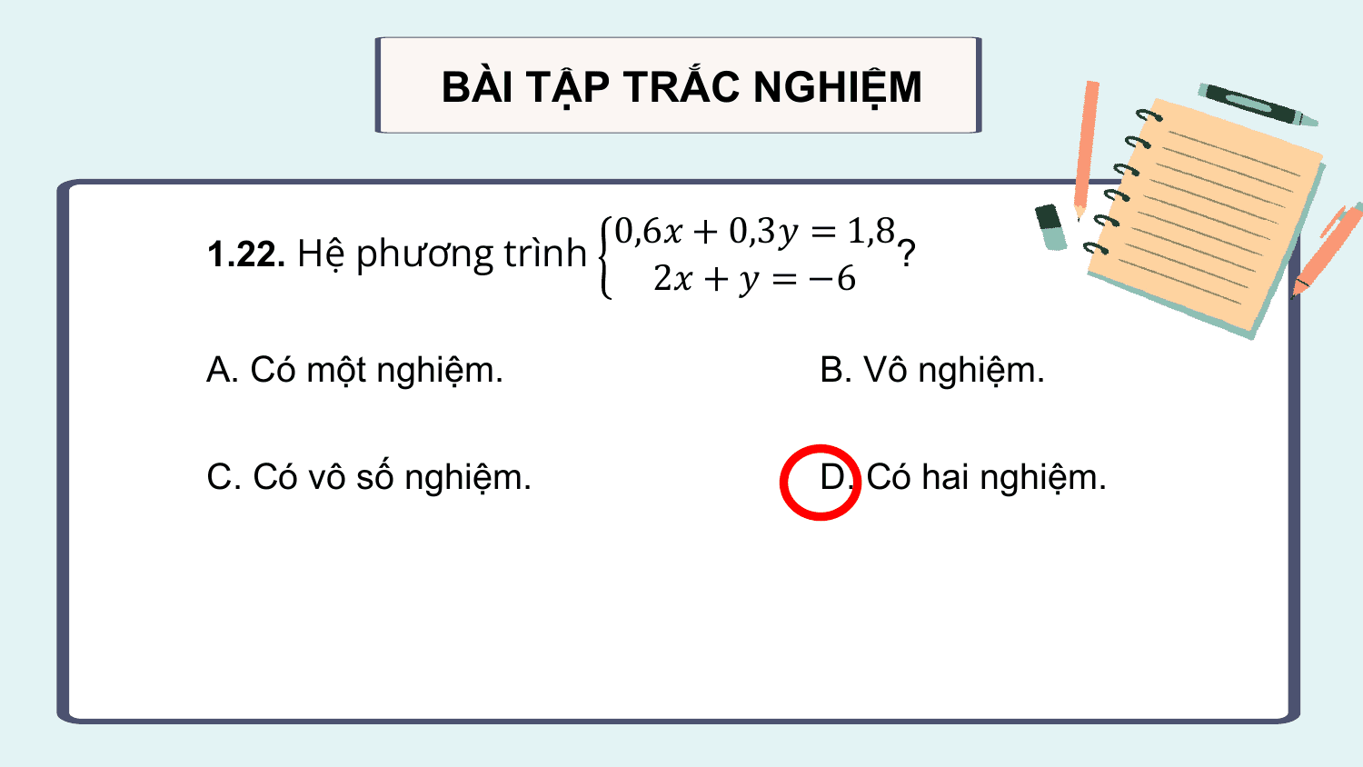 BÀI TẬP TRẮC NGHIỆM

 0,6? + 0,3? = 1,8
1.22. Hệ phương trình ?
 2? + ? = −6

A. Có một nghiệm. B. Vô nghiệm.

C. Có vô số nghiệm. D. Có hai nghiệm.