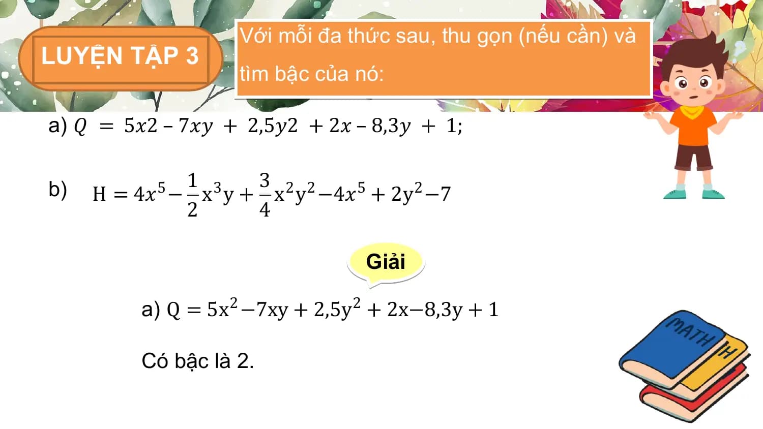 Với mỗi đa thức sau, thu gọn (nếu cần) và
LUYỆN TẬP 3
 tìm bậc của nó:

a) 𝑄 = 5𝑥2 – 7𝑥𝑦 + 2,5𝑦2 + 2𝑥 – 8,3𝑦 + 1;

b) 1 3
 H = 4𝑥5 − x3 y + x2 y2 −4𝑥5 + 2y2 −7
 2 4

 Giải

 a) Q = 5x2 −7xy + 2,5y 2 + 2x−8,3y + 1

 Có bậc là 2.