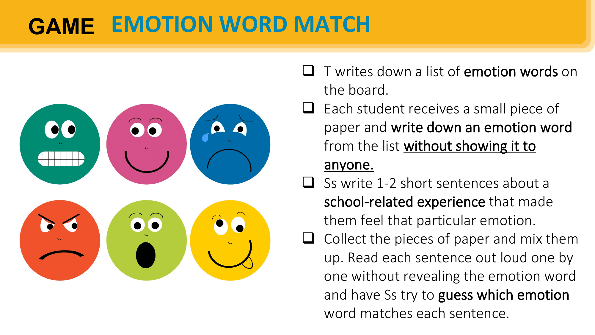 GAME EMOTION WORD MATCH
 q T writes down a list of emotion words on
 the board.
 q Each student receives a small piece of
 paper and write down an emotion word
 from the list without showing it to
 anyone.
 q Ss write 1-2 short sentences about a
 school-related experience that made
 them feel that particular emotion.
 q Collect the pieces of paper and mix them
 up. Read each sentence out loud one by
 one without revealing the emotion word
 and have Ss try to guess which emotion
 word matches each sentence.