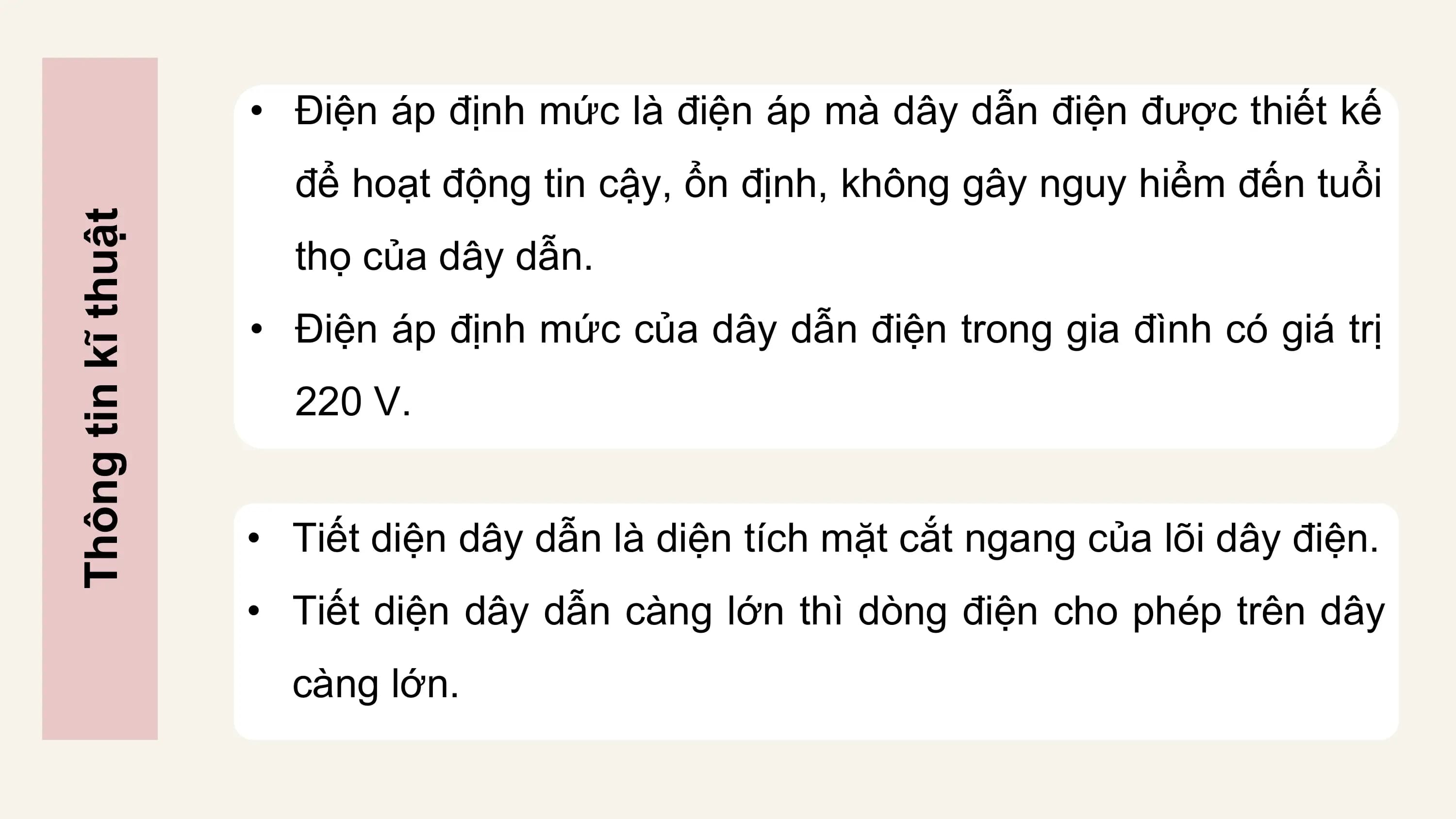 • Điện áp định mức là điện áp mà dây dẫn điện được thiết kế
 để hoạt động tin cậy, ổn định, không gây nguy hiểm đến tuổi
Thông tin kĩ thuật

 thọ của dây dẫn.
 • Điện áp định mức của dây dẫn điện trong gia đình có giá trị
 220 V.

 • Tiết diện dây dẫn là diện tích mặt cắt ngang của lõi dây điện.
 • Tiết diện dây dẫn càng lớn thì dòng điện cho phép trên dây
 càng lớn.