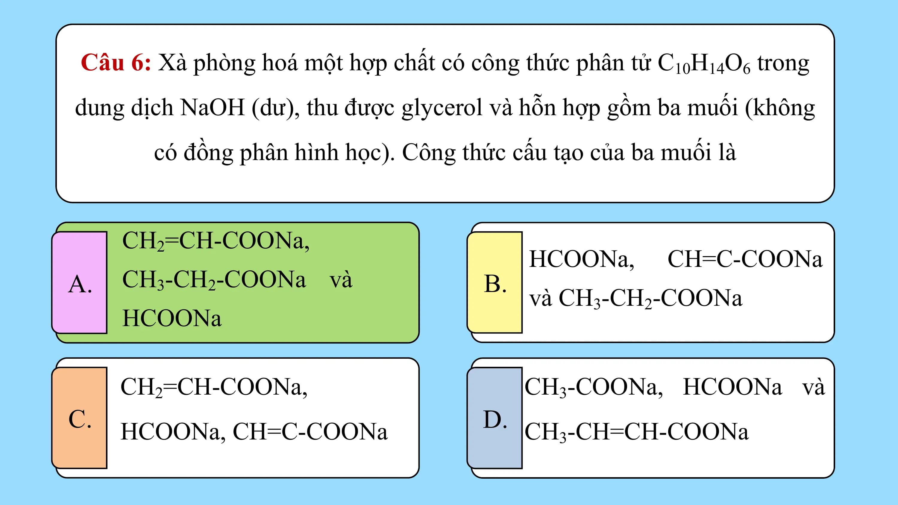 Câu 6: Xà phòng hoá một hợp chất có công thức phân tử C10H14O6 trong
dung dịch NaOH (dư), thu được glycerol và hỗn hợp gồm ba muối (không
 có đồng phân hình học). Công thức cấu tạo của ba muối là

 CH22=CH-COONa,
 CH =CH-COONa,
 HCOONa, CH=C-COONa
A. CH33-CH
 CH -CH22-COONa
 -COONa và
 và B.
 và CH3-CH2-COONa
 HCOONa
 HCOONa

 CH2=CH-COONa, CH3-COONa, HCOONa và
C. HCOONa, CH=C-COONa D. CH -CH=CH-COONa
 3