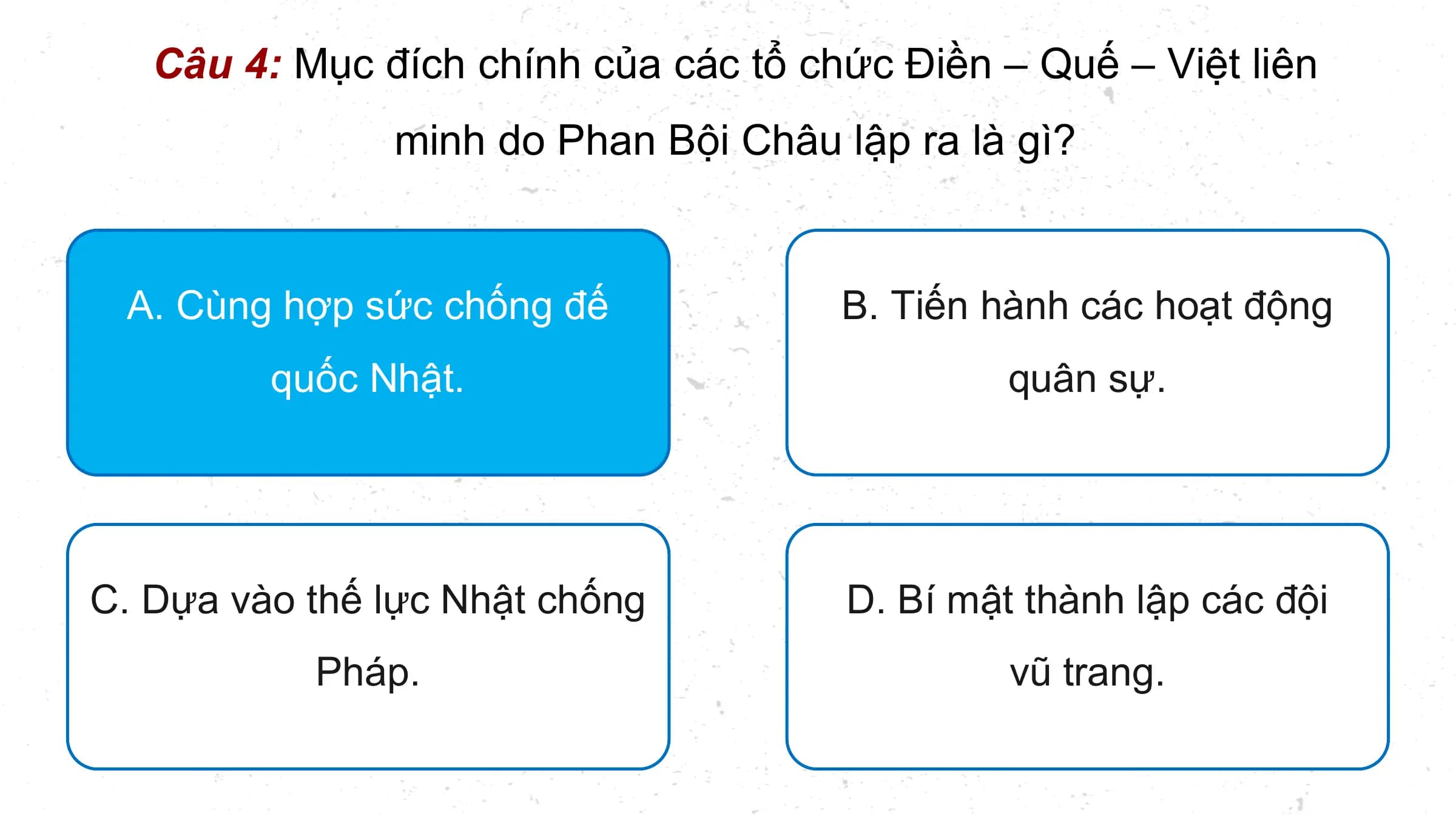 Câu 4: Mục đích chính của các tổ chức Điền – Quế – Việt liên
 minh do Phan Bội Châu lập ra là gì?

 A. Cùng hợp sức chống đế B. Tiến hành các hoạt động
 quốc Nhật. quân sự.

C. Dựa vào thế lực Nhật chống D. Bí mật thành lập các đội
 Pháp. vũ trang.