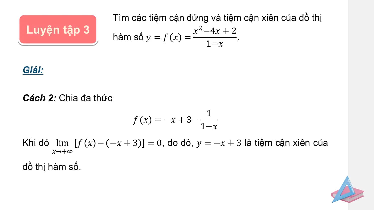 Tìm các tiệm cận đứng và tiệm cận xiên của đồ thị
Luyện tập 3 𝑥2 −4𝑥 + 2
 hàm số 𝑦 = 𝑓 𝑥 = .
 1−𝑥

Giải:

Cách 2: Chia đa thức
 1
 𝑓 𝑥 = −𝑥 + 3−
 1−𝑥
Khi đó lim 𝑓 𝑥 − −𝑥 + 3 = 0, do đó, 𝑦 = −𝑥 + 3 là tiệm cận xiên của
 𝑥→+∞

đồ thị hàm số.