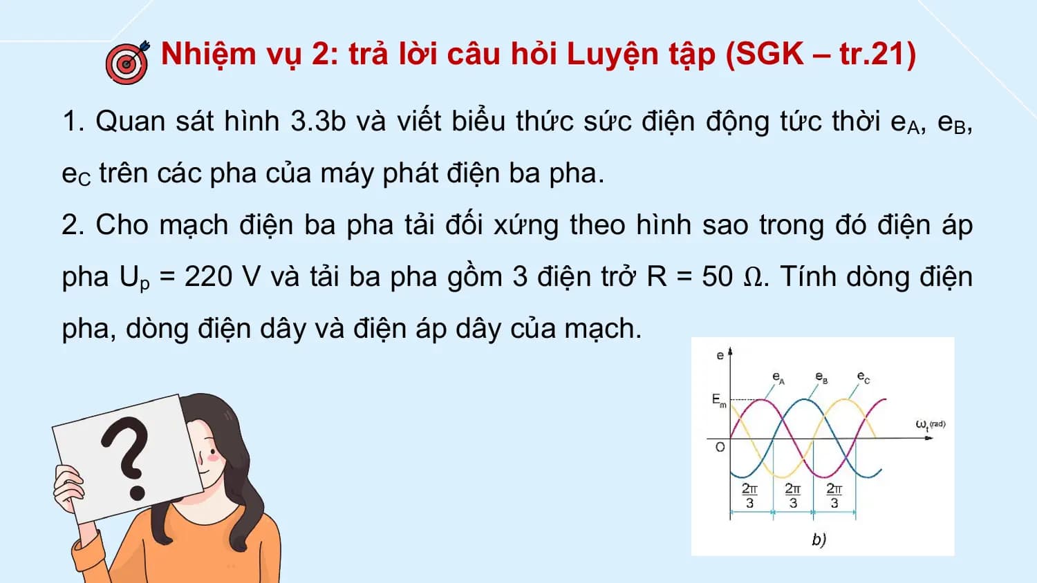 Nhiệm vụ 2: trả lời câu hỏi Luyện tập (SGK – tr.21)

1. Quan sát hình 3.3b và viết biểu thức sức điện động tức thời eA, eB,
eC trên các pha của máy phát điện ba pha.
2. Cho mạch điện ba pha tải đối xứng theo hình sao trong đó điện áp
pha Up = 220 V và tải ba pha gồm 3 điện trở R = 50 Ω. Tính dòng điện
pha, dòng điện dây và điện áp dây của mạch.