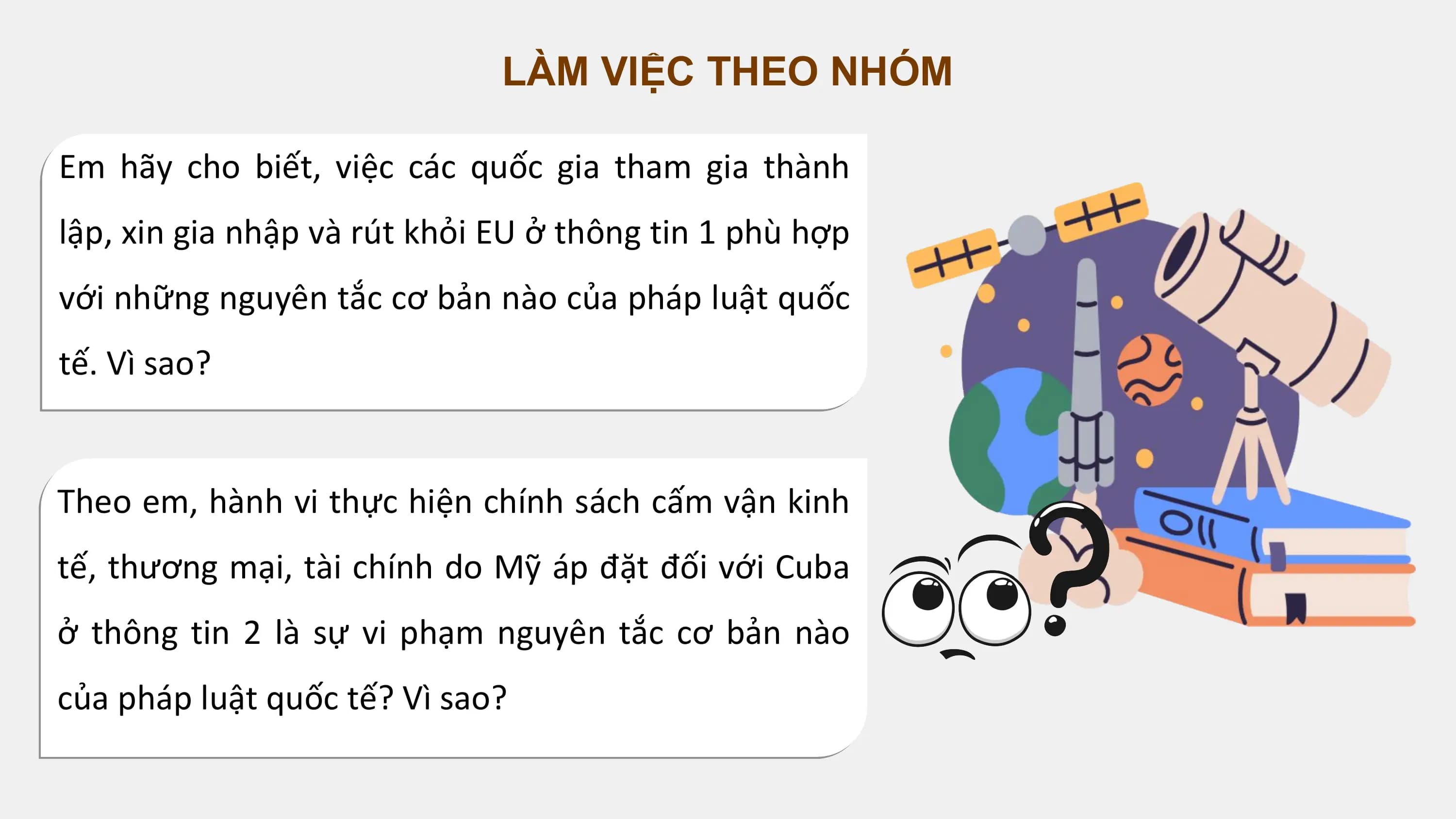 LÀM VIỆC THEO NHÓM

Em hãy cho biết, việc các quốc gia tham gia thành
lập, xin gia nhập và rút khỏi EU ở thông tin 1 phù hợp
với những nguyên tắc cơ bản nào của pháp luật quốc
tế. Vì sao?

Theo em, hành vi thực hiện chính sách cấm vận kinh
tế, thương mại, tài chính do Mỹ áp đặt đối với Cuba
ở thông tin 2 là sự vi phạm nguyên tắc cơ bản nào
của pháp luật quốc tế? Vì sao?
