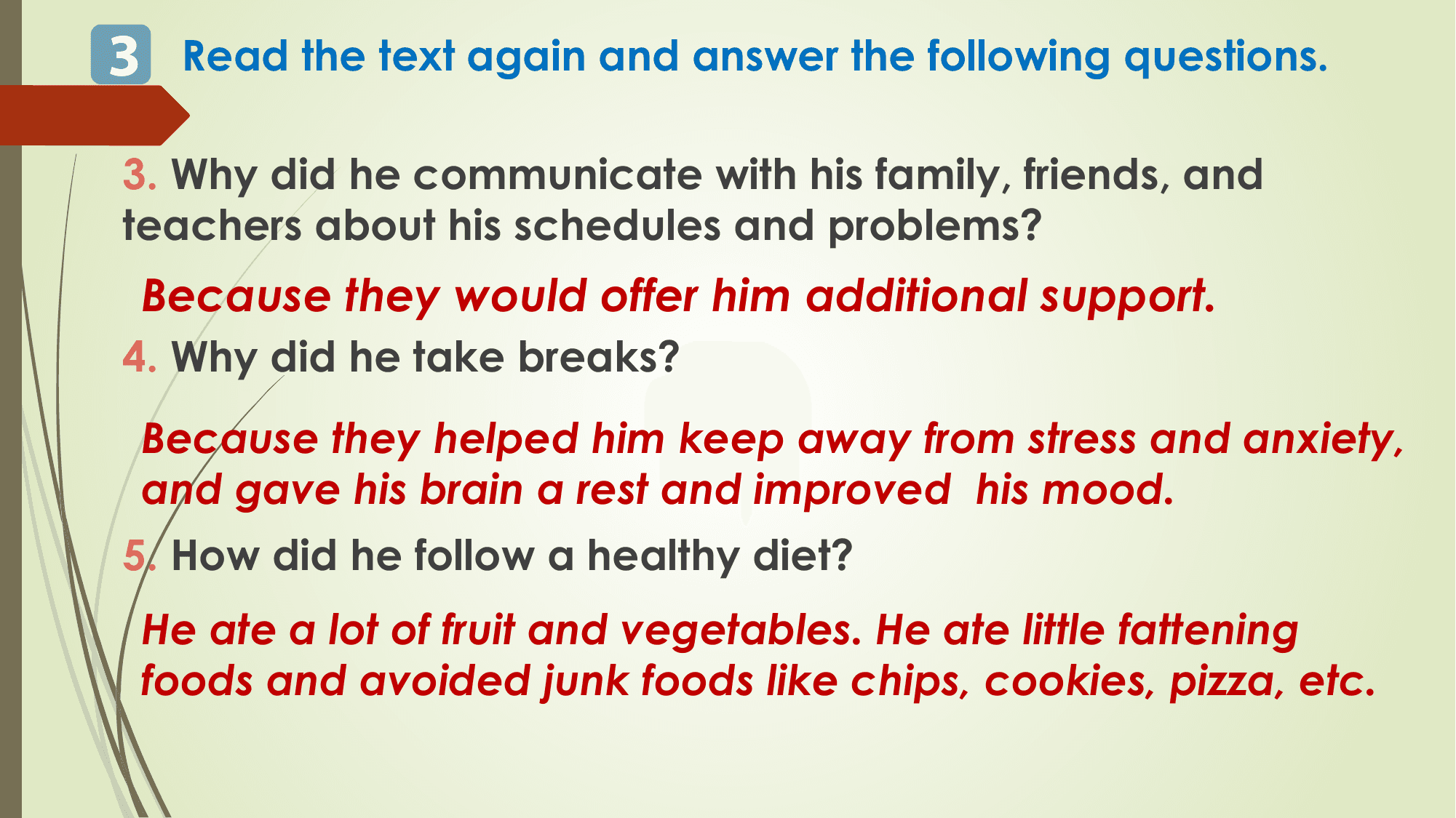 3 Read the text again and answer the following questions.
3. Why did he communicate with his family, friends, and
teachers about his schedules and problems?
 Because they would offer him additional support.
4. Why did he take breaks?
 Because they helped him keep away from stress and anxiety,
 and gave his brain a rest and improved his mood.
5. How did he follow a healthy diet?
 He ate a lot of fruit and vegetables. He ate little fattening
 foods and avoided junk foods like chips, cookies, pizza, etc.
