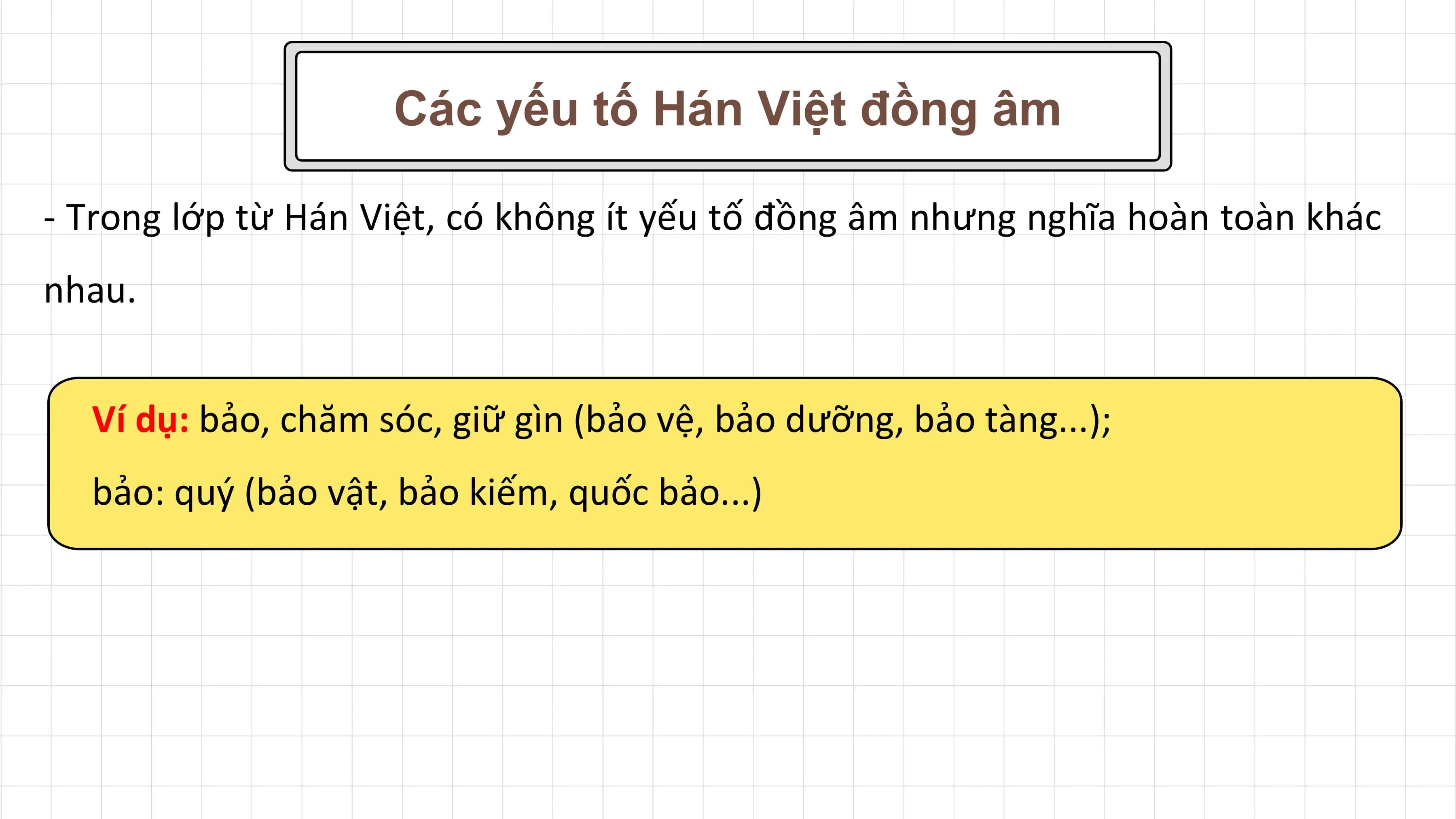 Các yếu tố Hán Việt đồng âm

- Trong lớp từ Hán Việt, có không ít yếu tố đồng âm nhưng nghĩa hoàn toàn khác
nhau.

 Ví dụ: bảo, chăm sóc, giữ gìn (bảo vệ, bảo dưỡng, bảo tàng...);
 bảo: quý (bảo vật, bảo kiếm, quốc bảo...)