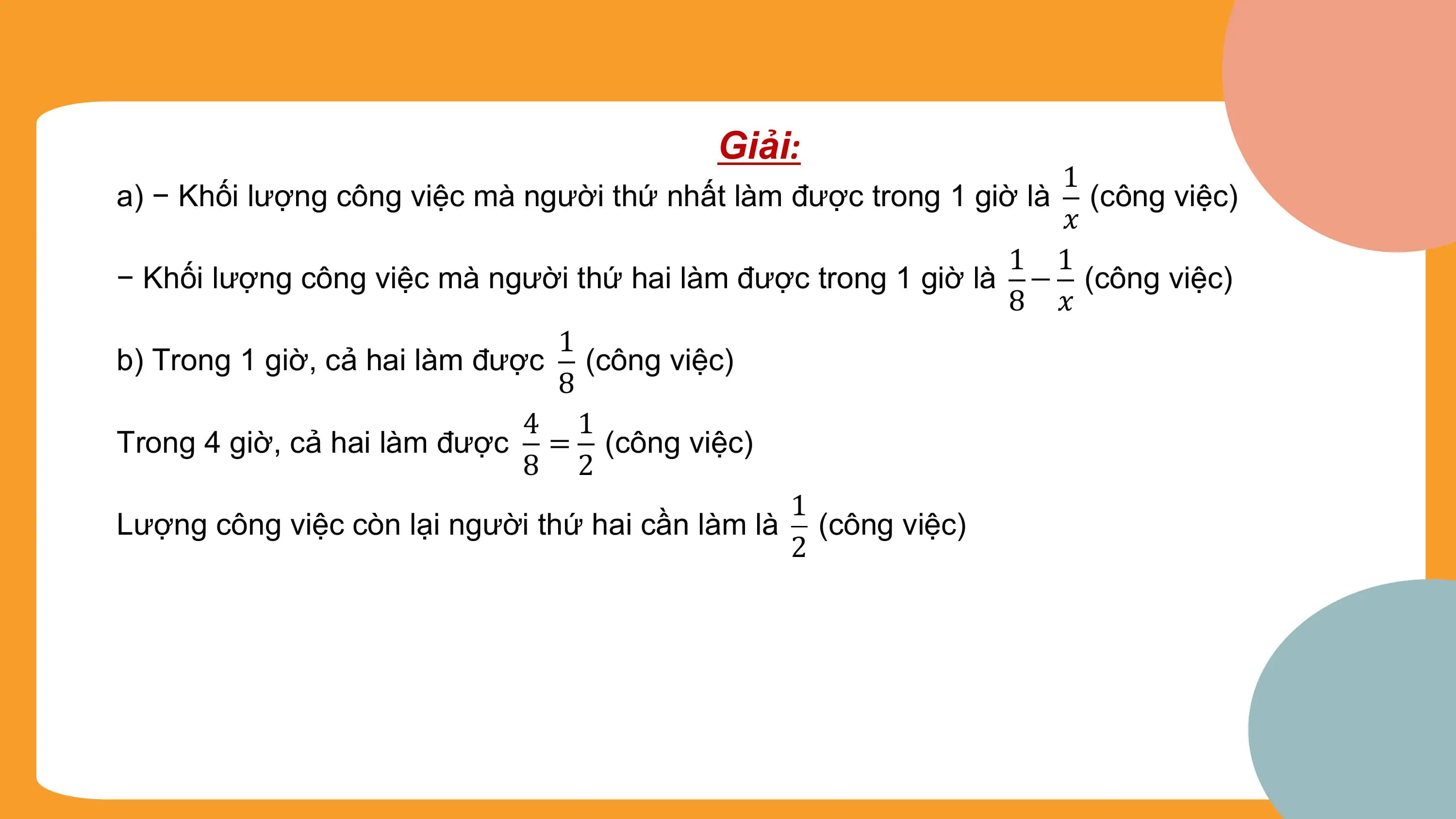 Giải:
 1
a) − Khối lượng công việc mà người thứ nhất làm được trong 1 giờ là (công việc)
 ?
 1 1
− Khối lượng công việc mà người thứ hai làm được trong 1 giờ là − (công việc)
 8 ?
 1
b) Trong 1 giờ, cả hai làm được (công việc)
 8
 4 1
Trong 4 giờ, cả hai làm được = (công việc)
 8 2
 1
Lượng công việc còn lại người thứ hai cần làm là (công việc)
 2