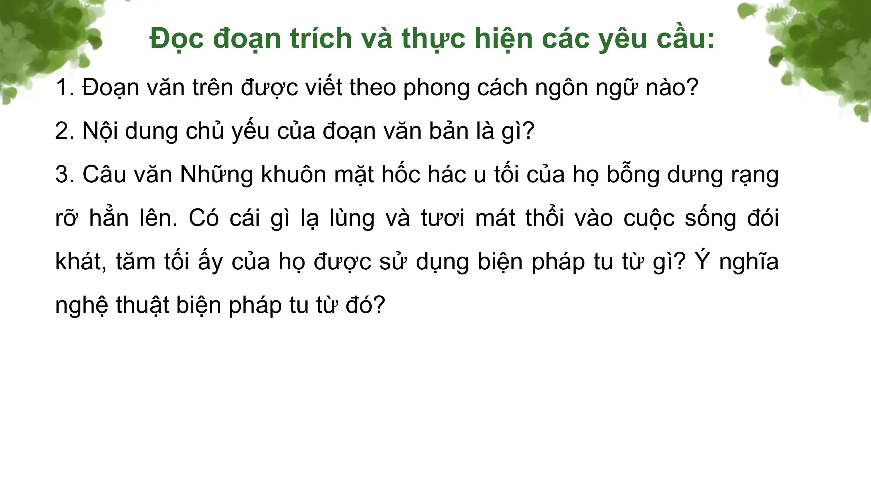 Đọc đoạn trích và thực hiện các yêu cầu:
1. Đoạn văn trên được viết theo phong cách ngôn ngữ nào?
2. Nội dung chủ yếu của đoạn văn bản là gì?
3. Câu văn Những khuôn mặt hốc hác u tối của họ bỗng dưng rạng
rỡ hẳn lên. Có cái gì lạ lùng và tươi mát thổi vào cuộc sống đói
khát, tăm tối ấy của họ được sử dụng biện pháp tu từ gì? Ý nghĩa
nghệ thuật biện pháp tu từ đó?